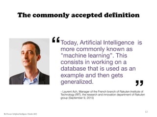 The commonly accepted definition
Today, Artiﬁcial Intelligence is
more commonly known as
"machine learning”. This
consists in working on a
database that is used as an
example and then gets
generalized.

- Laurent Ach, Manager of the French branch of Rakuten Institute of
Technology (RIT), the research and innovation department of Rakuten
group (September 9, 2015)


“
”
12	
  
The Forecast l Artificial Intelligence l October 2015
 