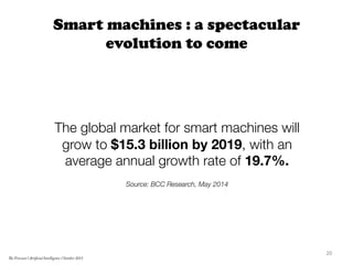 Smart machines : a spectacular
evolution to come

The global market for smart machines will
grow to $15.3 billion by 2019, with an
average annual growth rate of 19.7%. 

Source: BCC Research, May 2014


20	
  
The Forecast l Artificial Intelligence l October 2015
 