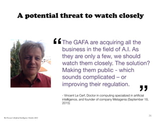A potential threat to watch closely
The GAFA are acquiring all the
business in the ﬁeld of A.I. As
they are only a few, we should
watch them closely. The solution?
Making them public - which
sounds complicated – or
improving their regulation.

- Vincent Le Cerf, Doctor in computing specialized in artiﬁcial
intelligence, and founder of company Metagenia (September 18,
2015)

“
”
26	
  
The Forecast l Artificial Intelligence l October 2015
 