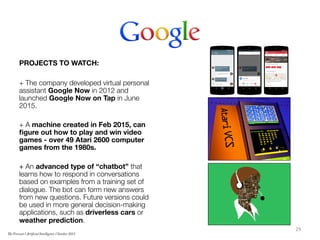 PROJECTS TO WATCH:

+ The company developed virtual personal
assistant Google Now in 2012 and
launched Google Now on Tap in June
2015.

+ A machine created in Feb 2015, can
ﬁgure out how to play and win video
games - over 49 Atari 2600 computer
games from the 1980s. 

+ An advanced type of “chatbot” that
learns how to respond in conversations
based on examples from a training set of
dialogue. The bot can form new answers
from new questions. Future versions could
be used in more general decision-making
applications, such as driverless cars or
weather prediction.

 29	
  
The Forecast l Artificial Intelligence l October 2015
 