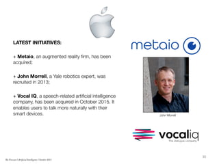 LATEST INITIATIVES:

+ Metaio, an augmented reality ﬁrm, has been
acquired;

+ John Morrell, a Yale robotics expert, was
recruited in 2013;

+ Vocal IQ, a speech-related artiﬁcial intelligence
company, has been acquired in October 2015. It
enables users to talk more naturally with their
smart devices. 

30	
  
The Forecast l Artificial Intelligence l October 2015
John Morrell
 