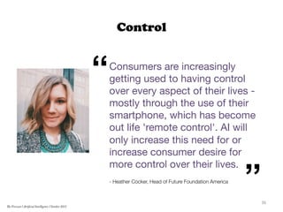 Control
Consumers are increasingly
getting used to having control
over every aspect of their lives -
mostly through the use of their
smartphone, which has become
out life 'remote control'. AI will
only increase this need for or
increase consumer desire for
more control over their lives.

- Heather Cocker, Head of Future Foundation America


“
”36	
  
The Forecast l Artificial Intelligence l October 2015
 