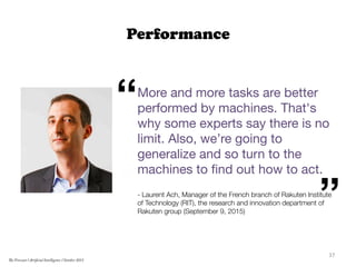 Performance
More and more tasks are better
performed by machines. That's
why some experts say there is no
limit. Also, we’re going to
generalize and so turn to the
machines to ﬁnd out how to act.

- Laurent Ach, Manager of the French branch of Rakuten Institute
of Technology (RIT), the research and innovation department of
Rakuten group (September 9, 2015)

“
”
37	
  
The Forecast l Artificial Intelligence l October 2015
 