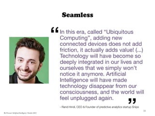 Seamless
In this era, called “Ubiquitous
Computing”, adding new
connected devices does not add
friction, it actually adds value! (...)
Technology will have become so
deeply integrated in our lives and
ourselves that we simply won’t
notice it anymore. Artiﬁcial
Intelligence will have made
technology disappear from our
consciousness, and the world will
feel unplugged again.

- Rand Hindi, CEO & Founder of predictive analytics startup Snips
“
” 38	
  
The Forecast l Artificial Intelligence l October 2015
 