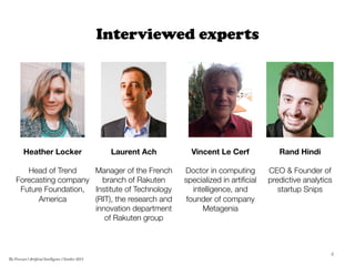 Interviewed experts
Laurent Ach

Manager of the French
branch of Rakuten
Institute of Technology
(RIT), the research and
innovation department
of Rakuten group 	
  
Heather Locker

Head of Trend
Forecasting company
Future Foundation,
America	
  
Rand Hindi

CEO & Founder of
predictive analytics
startup Snips
Vincent Le Cerf

Doctor in computing
specialized in artiﬁcial
intelligence, and
founder of company
Metagenia 
4	
  
The Forecast l Artificial Intelligence l October 2015
 