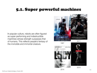 5.1. Super powerful machines
42	
  
The Forecast l Artificial Intelligence l October 2015
1987
2011
2015
2014
In popular culture, robots are often ﬁgured
as super performing and indestructible
machines whose strength surpasses that
of humans. This reﬂects people’s fantasy of
the invincible and immortal creature.
 