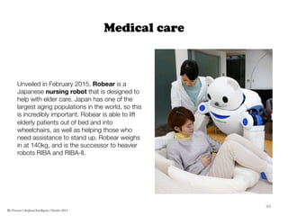 Medical care
Unveiled in February 2015, Robear is a
Japanese nursing robot that is designed to
help with elder care. Japan has one of the
largest aging populations in the world, so this
is incredibly important. Robear is able to lift
elderly patients out of bed and into
wheelchairs, as well as helping those who
need assistance to stand up. Robear weighs
in at 140kg, and is the successor to heavier
robots RIBA and RIBA-II.
49	
  
The Forecast l Artificial Intelligence l October 2015
 