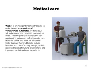 Medical care
Veebot is an intelligent machine that aims to
make the whole procedure of
venipuncture automated. In doing so, it
will reduce error and decrease venipuncture
times. The company claims the robot can
use imaging technology to ﬁnd the right vein,
draw the blood, and mark for the lab far
faster than any human. Beneﬁts include
hospitals and clinics’ money savings, while it
reduces the risk of injury to practitioners, and
improves comfort and care for patients.
	
  
50	
  
The Forecast l Artificial Intelligence l October 2015
 