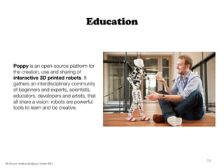 Education
Poppy is an open-source platform for
the creation, use and sharing of
interactive 3D printed robots. It
gathers an interdisciplinary community
of beginners and experts, scientists,
educators, developers and artists, that
all share a vision: robots are powerful
tools to learn and be creative.
	
  
53	
  
The Forecast l Artificial Intelligence l October 2015
 