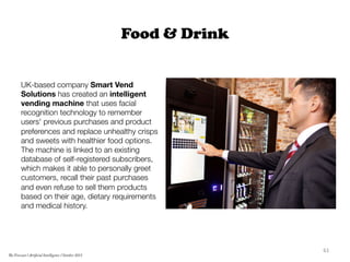 Food & Drink
UK-based company Smart Vend
Solutions has created an intelligent
vending machine that uses facial
recognition technology to remember
users' previous purchases and product
preferences and replace unhealthy crisps
and sweets with healthier food options.
The machine is linked to an existing
database of self-registered subscribers,
which makes it able to personally greet
customers, recall their past purchases
and even refuse to sell them products
based on their age, dietary requirements
and medical history. 	
  
61	
  
The Forecast l Artificial Intelligence l October 2015
 