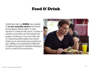 Food & Drink
Californian start-up BitBite has created
an in-ear wearable device that tracks
and analyses eating habits. It uses
sensors to measure bite count, number of
calories consumed, and the speed and
quality of chewing. It can then offer tips
on improving eating habits and calorie
intake via an accompanying smartphone
app. BitBite has surpassed its $60,000
crowdfunding goal on website Indiegogo,
and is currently into production.
62	
  
The Forecast l Artificial Intelligence l October 2015
 