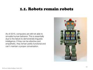 1.1. Robots remain robots


As of 2015, computers are still not able to
simulate human behavior. This is essentially
due to the failure to demonstrate linguistic
intelligence. If they can be attentive and
empathetic, they remain pretty functional and
can’t maintain a proper conversation. 
66	
  
The Forecast l Artificial Intelligence l October 2015
 