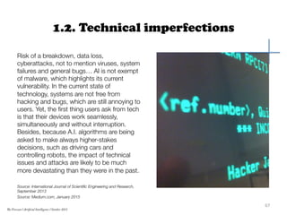 1.2. Technical imperfections
Risk of a breakdown, data loss,
cyberattacks, not to mention viruses, system
failures and general bugs… AI is not exempt
of malware, which highlights its current
vulnerability. In the current state of
technology, systems are not free from
hacking and bugs, which are still annoying to
users. Yet, the ﬁrst thing users ask from tech
is that their devices work seamlessly,
simultaneously and without interruption.
Besides, because A.I. algorithms are being
asked to make always higher-stakes
decisions, such as driving cars and
controlling robots, the impact of technical
issues and attacks are likely to be much
more devastating than they were in the past.

Source: International Journal of Scientiﬁc Engineering and Research,
September 2013
Source: Medium.com, January 2015
67	
  
The Forecast l Artificial Intelligence l October 2015
 