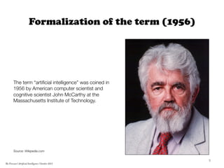 Formalization of the term (1956)






The term “artiﬁcial intelligence” was coined in
1956 by American computer scientist and
cognitive scientist John McCarthy at the
Massachusetts Institute of Technology.










Source: Wikipedia.com

9	
  
The Forecast l Artificial Intelligence l October 2015
 