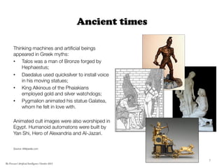 Ancient times

Thinking machines and artiﬁcial beings
appeared in Greek myths:
•  Talos was a man of Bronze forged by
Heph...