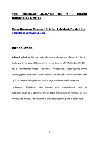 1
THE FORECAST ANALYSIS ON V – GUARD
INDUSTRIES LIMITED
Varun Kesavan, Research Scholar, Palakkad, E – Mail Id –
varunkesavan@yahoo.com
INTRODUCTION
V-Guard Industries Ltd is a major electrical appliances manufacturer in India, and
the largest in the state of Kerala with an annual turnover of ₹ 17.50 billion (FY 2014-
15). It manufactures voltage stabilizers, wiring cables, electric pumps, electric
motors, geysers, solar water heaters, electric fans and UPSs. It was founded in 1977
by Kochouseph Chittilappilly as a small voltage stabilizer manufacturing unit.
Kochouseph Chittilappilly also founded other establishments held as
subsidiaries such as V Star Creations, an Indian manufacturer of innerwear for men,
women, and children, and Wonderla, a chain of amusement parks in South India.
 