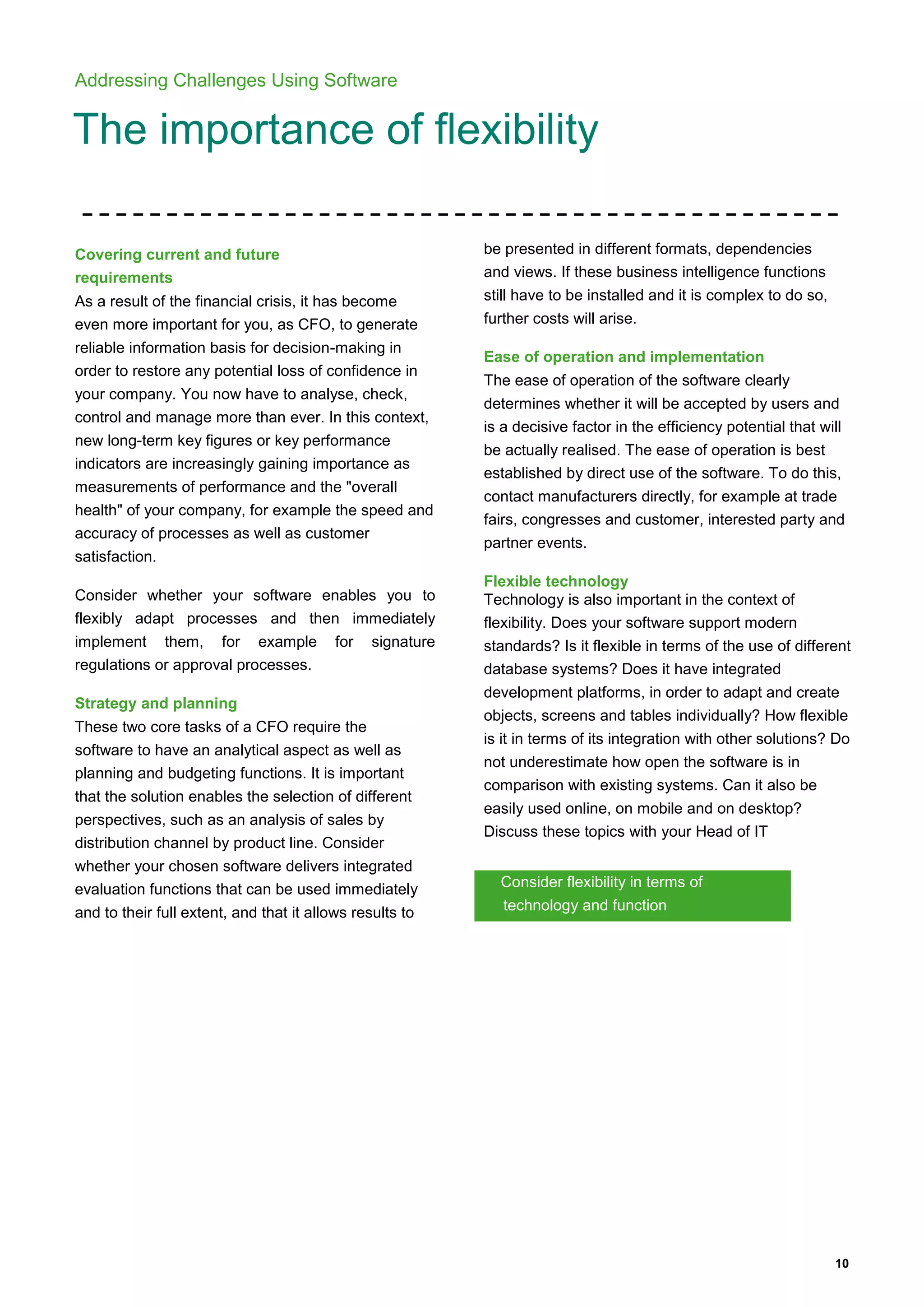10
Addressing Challenges Using Software
The importance of flexibility
Covering current and future
requirements
As a result of the financial crisis, it has become
even more important for you, as CFO, to generate
reliable information basis for decision-making in
order to restore any potential loss of confidence in
your company. You now have to analyse, check,
control and manage more than ever. In this context,
new long-term key figures or key performance
indicators are increasingly gaining importance as
measurements of performance and the "overall
health" of your company, for example the speed and
accuracy of processes as well as customer
satisfaction.
Consider whether your software enables you to
flexibly adapt processes and then immediately
implement them, for example for signature
regulations or approval processes.
Strategy and planning
These two core tasks of a CFO require the
software to have an analytical aspect as well as
planning and budgeting functions. It is important
that the solution enables the selection of different
perspectives, such as an analysis of sales by
distribution channel by product line. Consider
whether your chosen software delivers integrated
evaluation functions that can be used immediately
and to their full extent, and that it allows results to
be presented in different formats, dependencies
and views. If these business intelligence functions
still have to be installed and it is complex to do so,
further costs will arise.
Ease of operation and implementation
The ease of operation of the software clearly
determines whether it will be accepted by users and
is a decisive factor in the efficiency potential that will
be actually realised. The ease of operation is best
established by direct use of the software. To do this,
contact manufacturers directly, for example at trade
fairs, congresses and customer, interested party and
partner events.
Flexible technology
Technology is also important in the context of
flexibility. Does your software support modern
standards? Is it flexible in terms of the use of different
database systems? Does it have integrated
development platforms, in order to adapt and create
objects, screens and tables individually? How flexible
is it in terms of its integration with other solutions? Do
not underestimate how open the software is in
comparison with existing systems. Can it also be
easily used online, on mobile and on desktop?
Discuss these topics with your Head of IT
Consider flexibility in terms of
technology and function
 