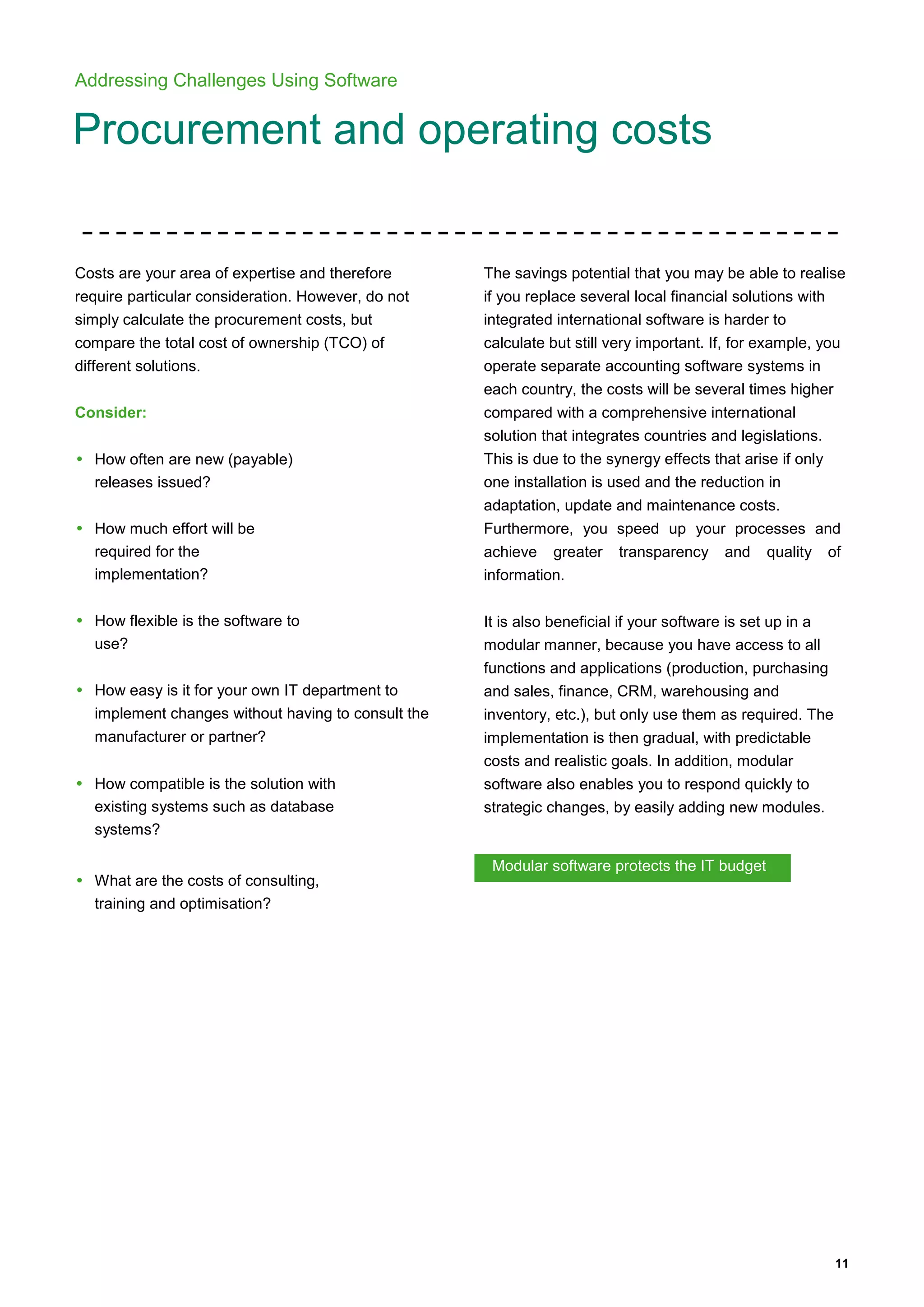11
Addressing Challenges Using Software
Procurement and operating costs
Costs are your area of expertise and therefore
require particular consideration. However, do not
simply calculate the procurement costs, but
compare the total cost of ownership (TCO) of
different solutions.
Consider:
• How often are new (payable)
releases issued?
• How much effort will be
required for the
implementation?
• How flexible is the software to
use?
• How easy is it for your own IT department to
implement changes without having to consult the
manufacturer or partner?
• How compatible is the solution with
existing systems such as database
systems?
• What are the costs of consulting,
training and optimisation?
The savings potential that you may be able to realise
if you replace several local financial solutions with
integrated international software is harder to
calculate but still very important. If, for example, you
operate separate accounting software systems in
each country, the costs will be several times higher
compared with a comprehensive international
solution that integrates countries and legislations.
This is due to the synergy effects that arise if only
one installation is used and the reduction in
adaptation, update and maintenance costs.
Furthermore, you speed up your processes and
achieve greater transparency and quality of
information.
It is also beneficial if your software is set up in a
modular manner, because you have access to all
functions and applications (production, purchasing
and sales, finance, CRM, warehousing and
inventory, etc.), but only use them as required. The
implementation is then gradual, with predictable
costs and realistic goals. In addition, modular
software also enables you to respond quickly to
strategic changes, by easily adding new modules.
Modular software protects the IT budget
 