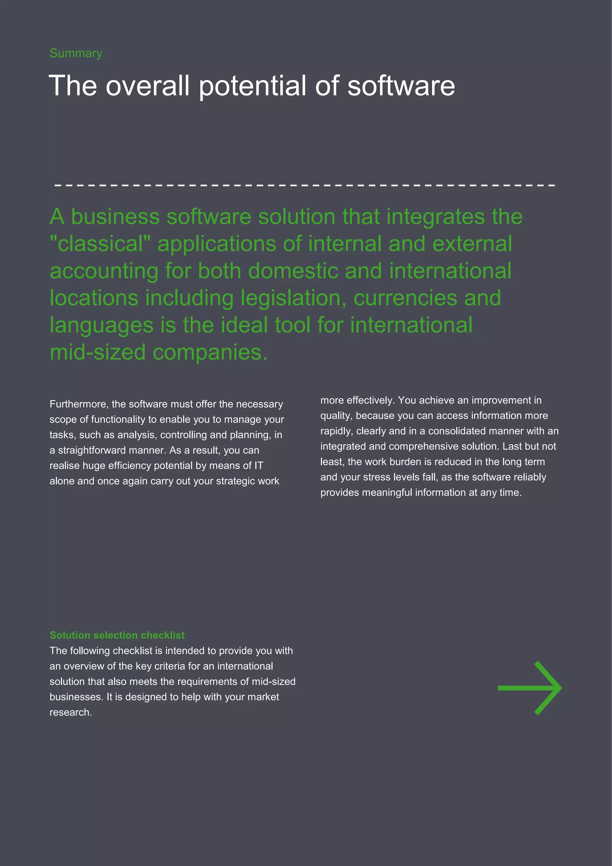 1212
Summary
The overall potential of software
A business software solution that integrates the
"classical" applications of internal and external
accounting for both domestic and international
locations including legislation, currencies and
languages is the ideal tool for international
mid-sized companies.
Furthermore, the software must offer the necessary
scope of functionality to enable you to manage your
tasks, such as analysis, controlling and planning, in
a straightforward manner. As a result, you can
realise huge efficiency potential by means of IT
alone and once again carry out your strategic work
more effectively. You achieve an improvement in
quality, because you can access information more
rapidly, clearly and in a consolidated manner with an
integrated and comprehensive solution. Last but not
least, the work burden is reduced in the long term
and your stress levels fall, as the software reliably
provides meaningful information at any time.
Solution selection checklist
The following checklist is intended to provide you with
an overview of the key criteria for an international
solution that also meets the requirements of mid-sized
businesses. It is designed to help with your market
research.
 