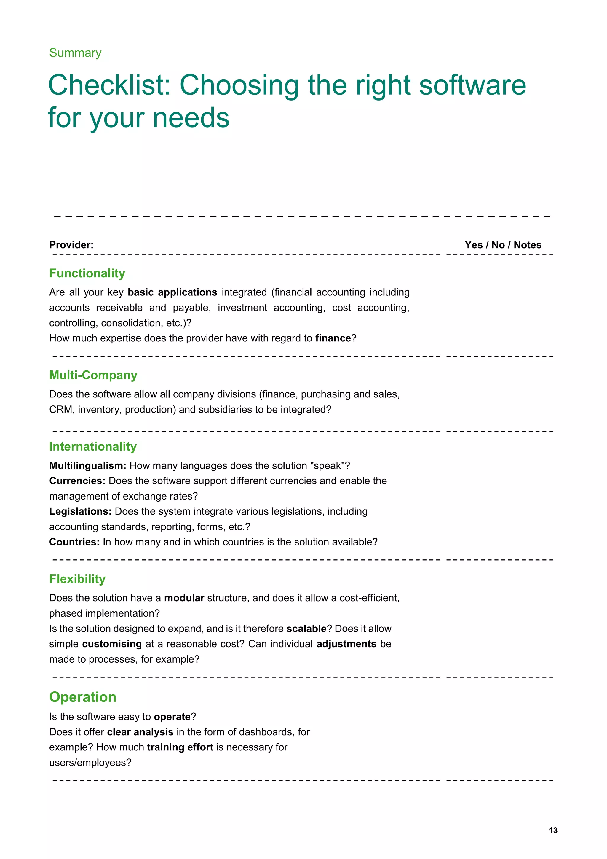 13
Summary
Checklist: Choosing the right software
for your needs
Provider: Yes / No / Notes
Functionality
Are all your key basic applications integrated (financial accounting including
accounts receivable and payable, investment accounting, cost accounting,
controlling, consolidation, etc.)?
How much expertise does the provider have with regard to finance?
Multi-Company
Does the software allow all company divisions (finance, purchasing and sales,
CRM, inventory, production) and subsidiaries to be integrated?
Internationality
Multilingualism: How many languages does the solution "speak"?
Currencies: Does the software support different currencies and enable the
management of exchange rates?
Legislations: Does the system integrate various legislations, including
accounting standards, reporting, forms, etc.?
Countries: In how many and in which countries is the solution available?
Flexibility
Does the solution have a modular structure, and does it allow a cost-efficient,
phased implementation?
Is the solution designed to expand, and is it therefore scalable? Does it allow
simple customising at a reasonable cost? Can individual adjustments be
made to processes, for example?
Operation
Is the software easy to operate?
Does it offer clear analysis in the form of dashboards, for
example? How much training effort is necessary for
users/employees?
 