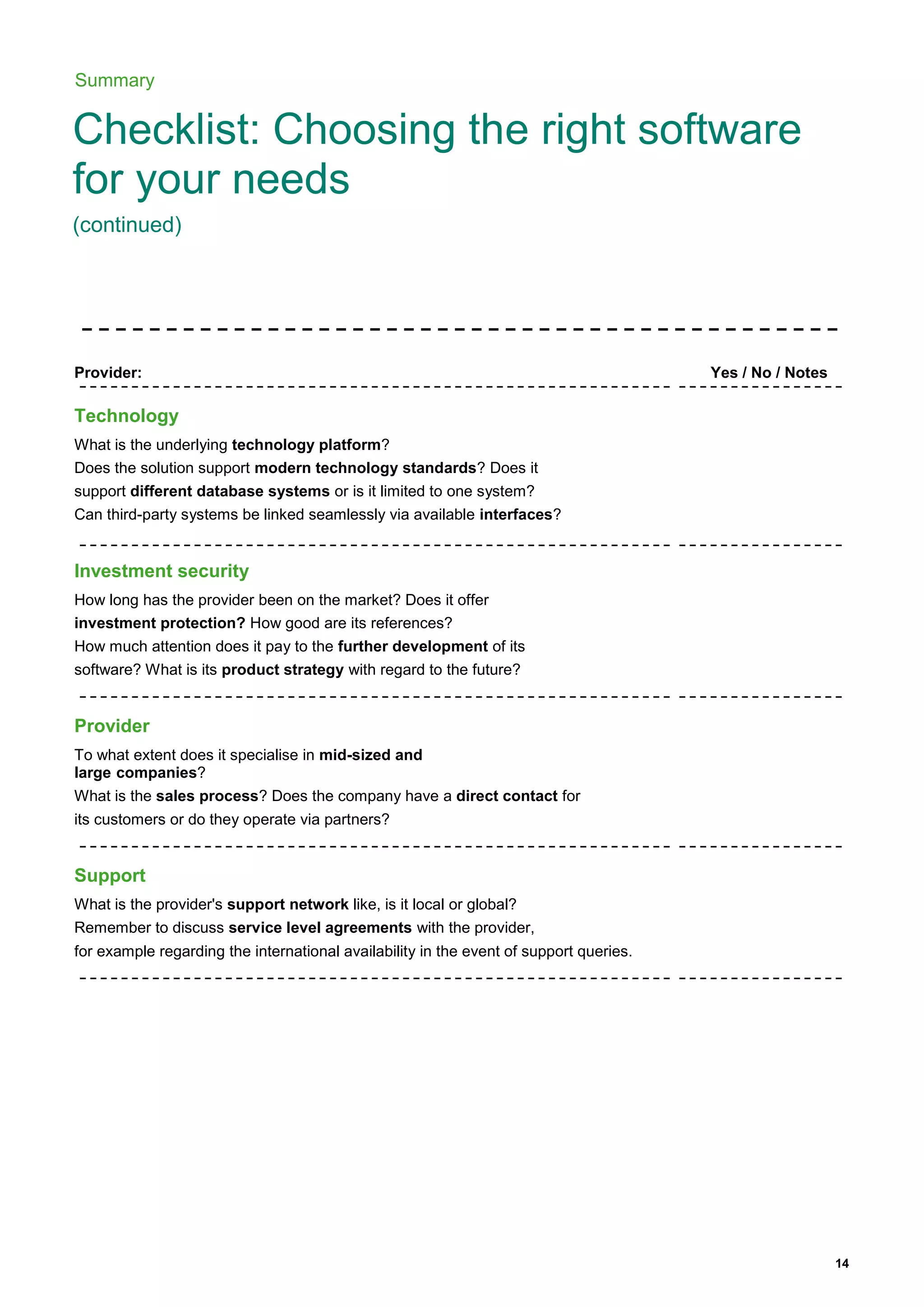 14
Summary
Checklist: Choosing the right software
for your needs
(continued)
Provider: Yes / No / Notes
Technology
What is the underlying technology platform?
Does the solution support modern technology standards? Does it
support different database systems or is it limited to one system?
Can third-party systems be linked seamlessly via available interfaces?
Investment security
How long has the provider been on the market? Does it offer
investment protection? How good are its references?
How much attention does it pay to the further development of its
software? What is its product strategy with regard to the future?
Provider
To what extent does it specialise in mid-sized and
large companies?
What is the sales process? Does the company have a direct contact for
its customers or do they operate via partners?
Support
What is the provider's support network like, is it local or global?
Remember to discuss service level agreements with the provider,
for example regarding the international availability in the event of support queries.
 