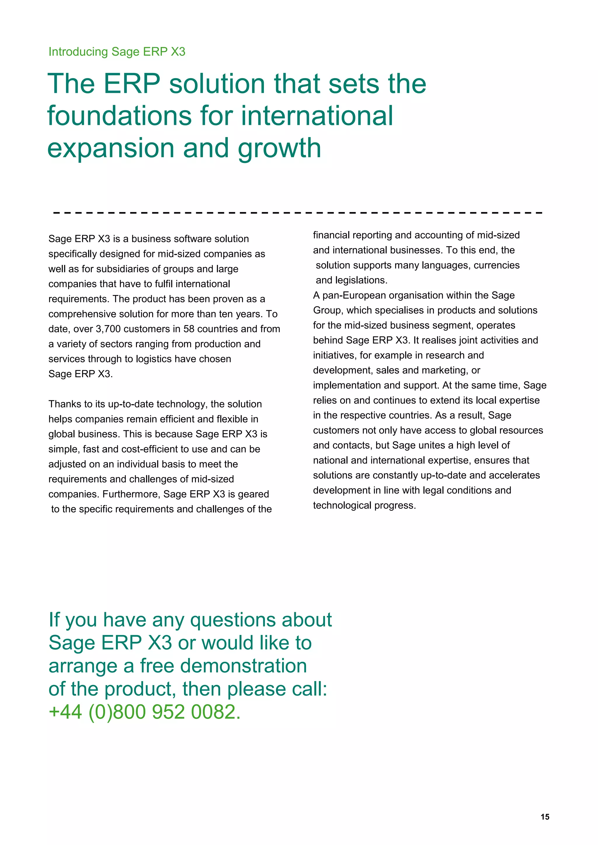 15
Introducing Sage ERP X3
The ERP solution that sets the
foundations for international
expansion and growth
Sage ERP X3 is a business software solution
specifically designed for mid-sized companies as
well as for subsidiaries of groups and large
companies that have to fulfil international
requirements. The product has been proven as a
comprehensive solution for more than ten years. To
date, over 3,700 customers in 58 countries and from
a variety of sectors ranging from production and
services through to logistics have chosen
Sage ERP X3.
Thanks to its up-to-date technology, the solution
helps companies remain efficient and flexible in
global business. This is because Sage ERP X3 is
simple, fast and cost-efficient to use and can be
adjusted on an individual basis to meet the
requirements and challenges of mid-sized
companies. Furthermore, Sage ERP X3 is geared
to the specific requirements and challenges of the
financial reporting and accounting of mid-sized
and international businesses. To this end, the
solution supports many languages, currencies
and legislations.
A pan-European organisation within the Sage
Group, which specialises in products and solutions
for the mid-sized business segment, operates
behind Sage ERP X3. It realises joint activities and
initiatives, for example in research and
development, sales and marketing, or
implementation and support. At the same time, Sage
relies on and continues to extend its local expertise
in the respective countries. As a result, Sage
customers not only have access to global resources
and contacts, but Sage unites a high level of
national and international expertise, ensures that
solutions are constantly up-to-date and accelerates
development in line with legal conditions and
technological progress.
If you have any questions about
Sage ERP X3 or would like to
arrange a free demonstration
of the product, then please call:
+44 (0)800 952 0082.
 