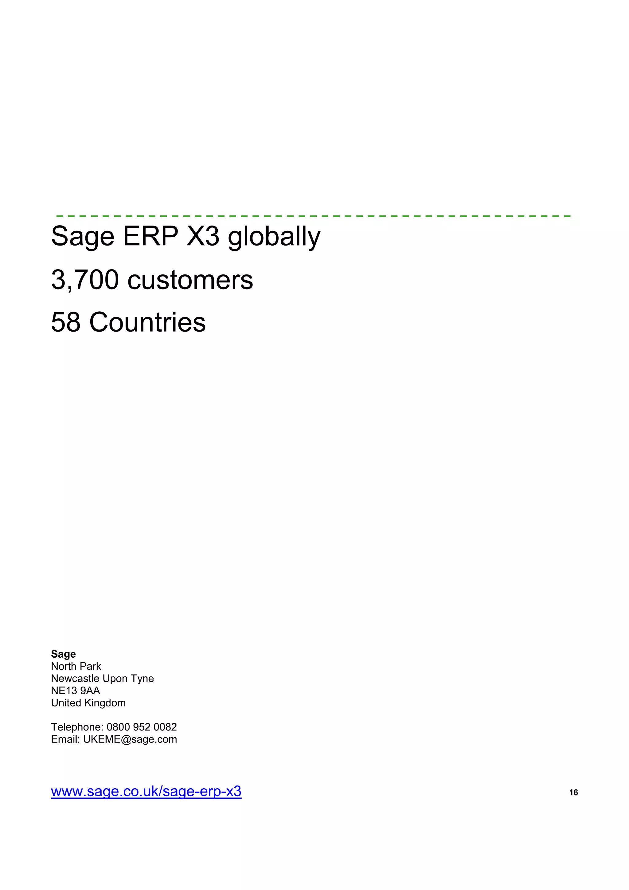 16
Sage ERP X3 globally
3,700 customers
58 Countries
Sage
North Park
Newcastle Upon Tyne
NE13 9AA
United Kingdom
Telephone: 0800 952 0082
Email: UKEME@sage.com
www.sage.co.uk/sage-erp-x3
 