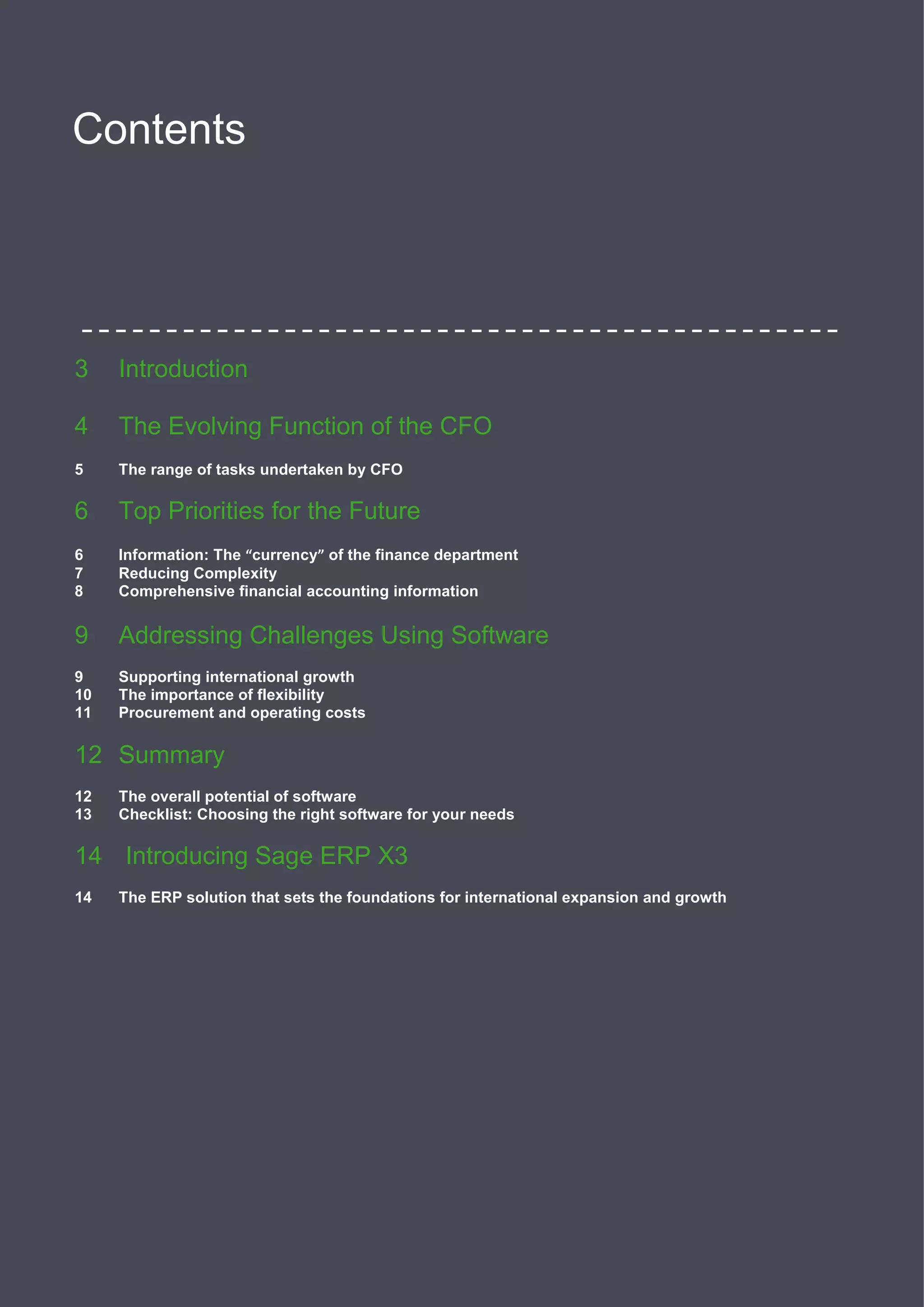 2
Contents
3 Introduction
4 The Evolving Function of the CFO
5 The range of tasks undertaken by CFO
6 Top Priorities for the Future
6 Information: The “currency” of the finance department
7 Reducing Complexity
8 Comprehensive financial accounting information
9 Addressing Challenges Using Software
9 Supporting international growth
10 The importance of flexibility
11 Procurement and operating costs
12 Summary
12 The overall potential of software
13 Checklist: Choosing the right software for your needs
14 Introducing Sage ERP X3
14 The ERP solution that sets the foundations for international expansion and growth
 