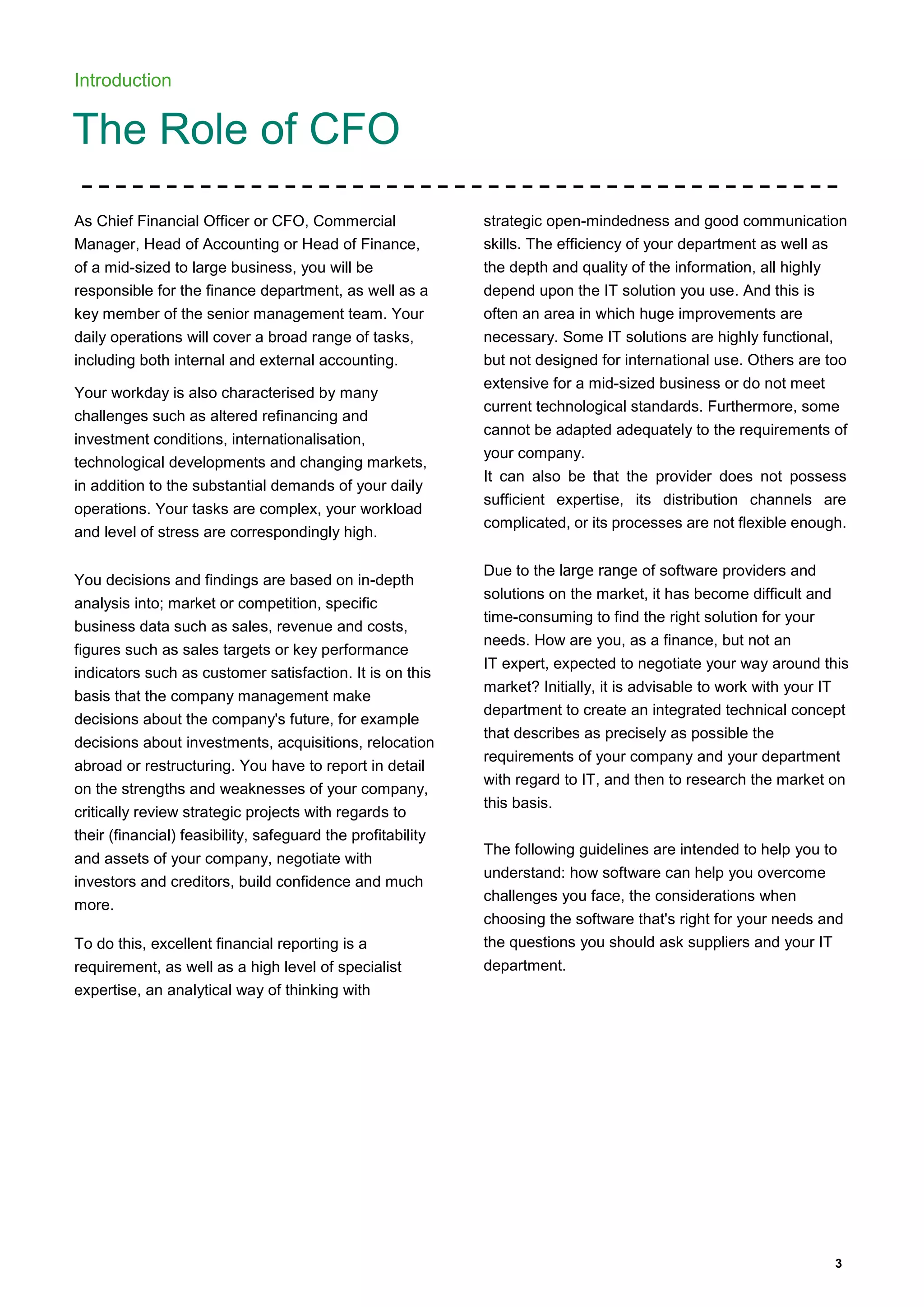 3
Introduction
The Role of CFO
As Chief Financial Officer or CFO, Commercial
Manager, Head of Accounting or Head of Finance,
of a mid-sized to large business, you will be
responsible for the finance department, as well as a
key member of the senior management team. Your
daily operations will cover a broad range of tasks,
including both internal and external accounting.
Your workday is also characterised by many
challenges such as altered refinancing and
investment conditions, internationalisation,
technological developments and changing markets,
in addition to the substantial demands of your daily
operations. Your tasks are complex, your workload
and level of stress are correspondingly high.
You decisions and findings are based on in-depth
analysis into; market or competition, specific
business data such as sales, revenue and costs,
figures such as sales targets or key performance
indicators such as customer satisfaction. It is on this
basis that the company management make
decisions about the company's future, for example
decisions about investments, acquisitions, relocation
abroad or restructuring. You have to report in detail
on the strengths and weaknesses of your company,
critically review strategic projects with regards to
their (financial) feasibility, safeguard the profitability
and assets of your company, negotiate with
investors and creditors, build confidence and much
more.
To do this, excellent financial reporting is a
requirement, as well as a high level of specialist
expertise, an analytical way of thinking with
strategic open-mindedness and good communication
skills. The efficiency of your department as well as
the depth and quality of the information, all highly
depend upon the IT solution you use. And this is
often an area in which huge improvements are
necessary. Some IT solutions are highly functional,
but not designed for international use. Others are too
extensive for a mid-sized business or do not meet
current technological standards. Furthermore, some
cannot be adapted adequately to the requirements of
your company.
It can also be that the provider does not possess
sufficient expertise, its distribution channels are
complicated, or its processes are not flexible enough.
Due to the large range of software providers and
solutions on the market, it has become difficult and
time-consuming to find the right solution for your
needs. How are you, as a finance, but not an
IT expert, expected to negotiate your way around this
market? Initially, it is advisable to work with your IT
department to create an integrated technical concept
that describes as precisely as possible the
requirements of your company and your department
with regard to IT, and then to research the market on
this basis.
The following guidelines are intended to help you to
understand: how software can help you overcome
challenges you face, the considerations when
choosing the software that's right for your needs and
the questions you should ask suppliers and your IT
department.
 