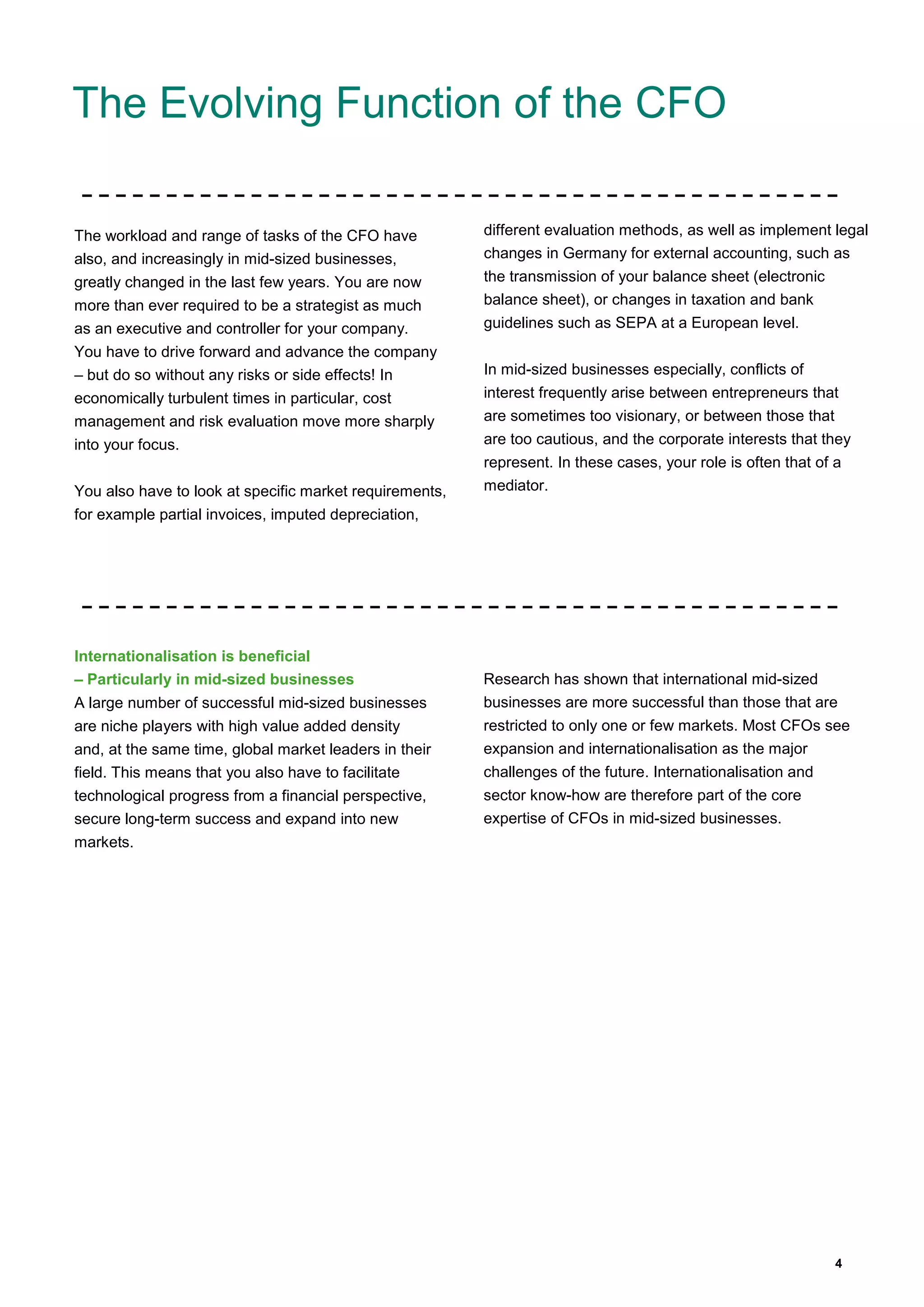 4
The Evolving Function of the CFO
The workload and range of tasks of the CFO have
also, and increasingly in mid-sized businesses,
greatly changed in the last few years. You are now
more than ever required to be a strategist as much
as an executive and controller for your company.
You have to drive forward and advance the company
– but do so without any risks or side effects! In
economically turbulent times in particular, cost
management and risk evaluation move more sharply
into your focus.
You also have to look at specific market requirements,
for example partial invoices, imputed depreciation,
different evaluation methods, as well as implement legal
changes in Germany for external accounting, such as
the transmission of your balance sheet (electronic
balance sheet), or changes in taxation and bank
guidelines such as SEPA at a European level.
In mid-sized businesses especially, conflicts of
interest frequently arise between entrepreneurs that
are sometimes too visionary, or between those that
are too cautious, and the corporate interests that they
represent. In these cases, your role is often that of a
mediator.
Internationalisation is beneficial
– Particularly in mid-sized businesses
A large number of successful mid-sized businesses
are niche players with high value added density
and, at the same time, global market leaders in their
field. This means that you also have to facilitate
technological progress from a financial perspective,
secure long-term success and expand into new
markets.
Research has shown that international mid-sized
businesses are more successful than those that are
restricted to only one or few markets. Most CFOs see
expansion and internationalisation as the major
challenges of the future. Internationalisation and
sector know-how are therefore part of the core
expertise of CFOs in mid-sized businesses.
 