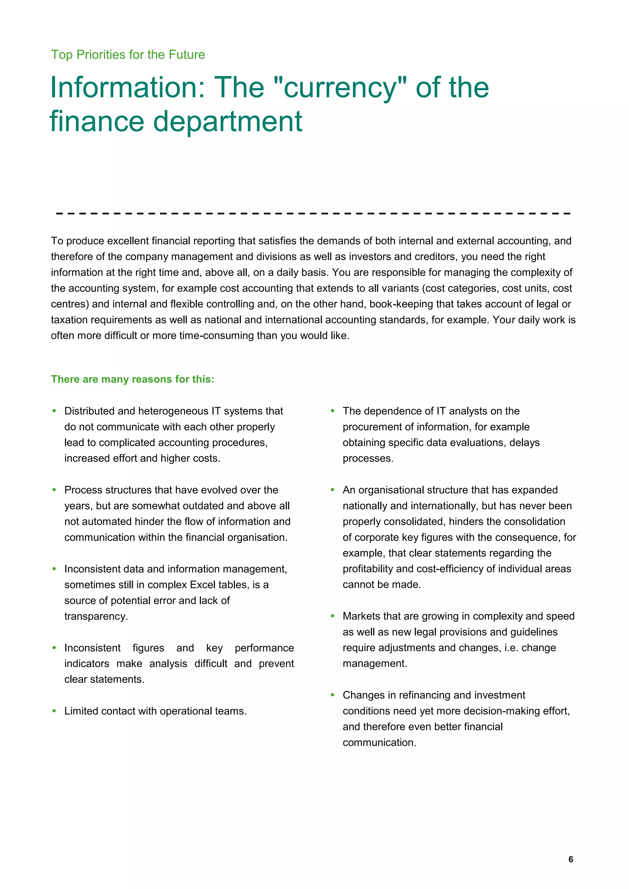 6
Top Priorities for the Future
Information: The "currency" of the
finance department
To produce excellent financial reporting that satisfies the demands of both internal and external accounting, and
therefore of the company management and divisions as well as investors and creditors, you need the right
information at the right time and, above all, on a daily basis. You are responsible for managing the complexity of
the accounting system, for example cost accounting that extends to all variants (cost categories, cost units, cost
centres) and internal and flexible controlling and, on the other hand, book-keeping that takes account of legal or
taxation requirements as well as national and international accounting standards, for example. Your daily work is
often more difficult or more time-consuming than you would like.
There are many reasons for this:
• Distributed and heterogeneous IT systems that
do not communicate with each other properly
lead to complicated accounting procedures,
increased effort and higher costs.
• Process structures that have evolved over the
years, but are somewhat outdated and above all
not automated hinder the flow of information and
communication within the financial organisation.
• Inconsistent data and information management,
sometimes still in complex Excel tables, is a
source of potential error and lack of
transparency.
• Inconsistent figures and key performance
indicators make analysis difficult and prevent
clear statements.
• Limited contact with operational teams.
• The dependence of IT analysts on the
procurement of information, for example
obtaining specific data evaluations, delays
processes.
• An organisational structure that has expanded
nationally and internationally, but has never been
properly consolidated, hinders the consolidation
of corporate key figures with the consequence, for
example, that clear statements regarding the
profitability and cost-efficiency of individual areas
cannot be made.
• Markets that are growing in complexity and speed
as well as new legal provisions and guidelines
require adjustments and changes, i.e. change
management.
• Changes in refinancing and investment
conditions need yet more decision-making effort,
and therefore even better financial
communication.
 
