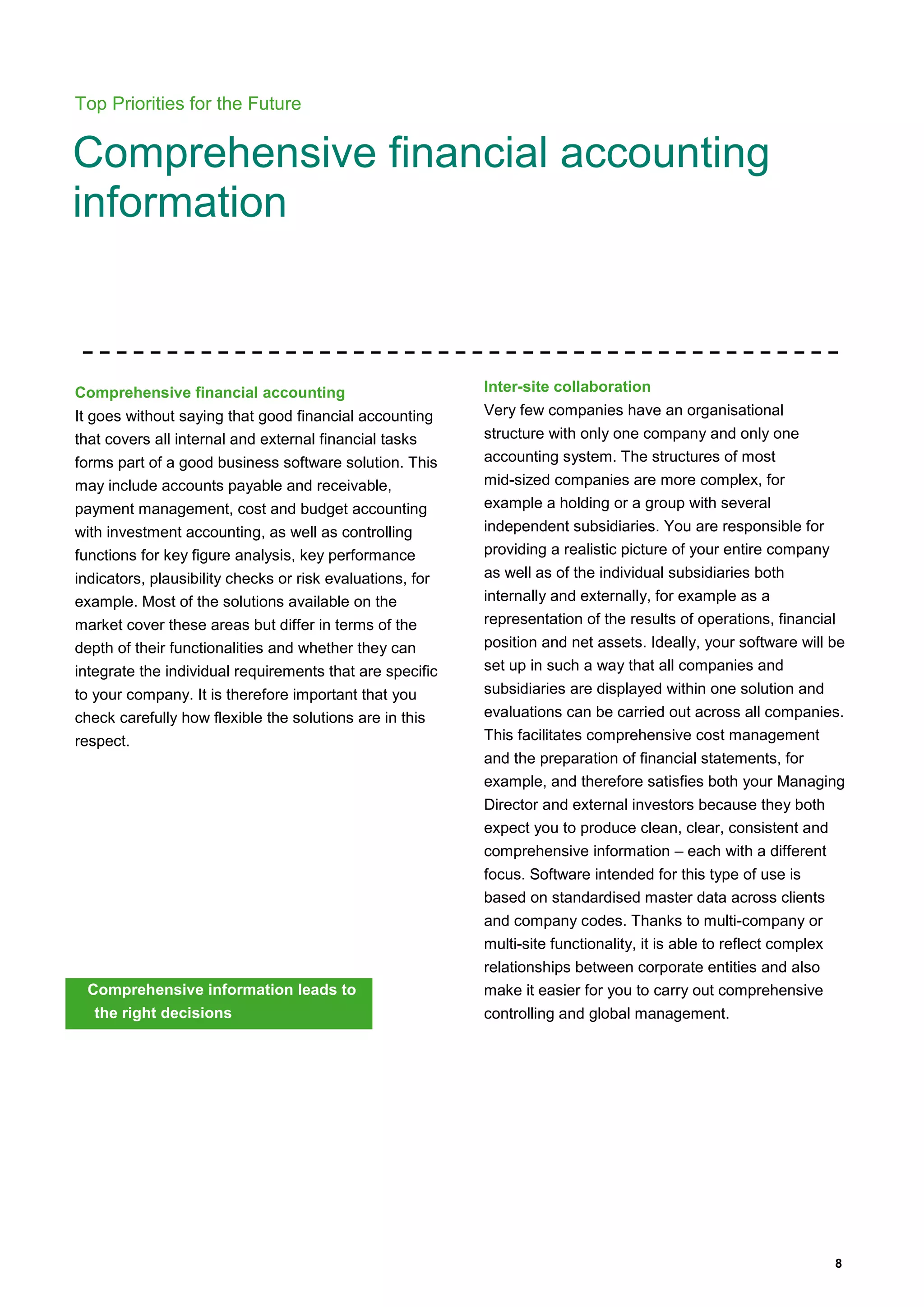 8
Top Priorities for the Future
Comprehensive financial accounting
information
Comprehensive financial accounting
It goes without saying that good financial accounting
that covers all internal and external financial tasks
forms part of a good business software solution. This
may include accounts payable and receivable,
payment management, cost and budget accounting
with investment accounting, as well as controlling
functions for key figure analysis, key performance
indicators, plausibility checks or risk evaluations, for
example. Most of the solutions available on the
market cover these areas but differ in terms of the
depth of their functionalities and whether they can
integrate the individual requirements that are specific
to your company. It is therefore important that you
check carefully how flexible the solutions are in this
respect.
Comprehensive information leads to
the right decisions
Inter-site collaboration
Very few companies have an organisational
structure with only one company and only one
accounting system. The structures of most
mid-sized companies are more complex, for
example a holding or a group with several
independent subsidiaries. You are responsible for
providing a realistic picture of your entire company
as well as of the individual subsidiaries both
internally and externally, for example as a
representation of the results of operations, financial
position and net assets. Ideally, your software will be
set up in such a way that all companies and
subsidiaries are displayed within one solution and
evaluations can be carried out across all companies.
This facilitates comprehensive cost management
and the preparation of financial statements, for
example, and therefore satisfies both your Managing
Director and external investors because they both
expect you to produce clean, clear, consistent and
comprehensive information – each with a different
focus. Software intended for this type of use is
based on standardised master data across clients
and company codes. Thanks to multi-company or
multi-site functionality, it is able to reflect complex
relationships between corporate entities and also
make it easier for you to carry out comprehensive
controlling and global management.
 