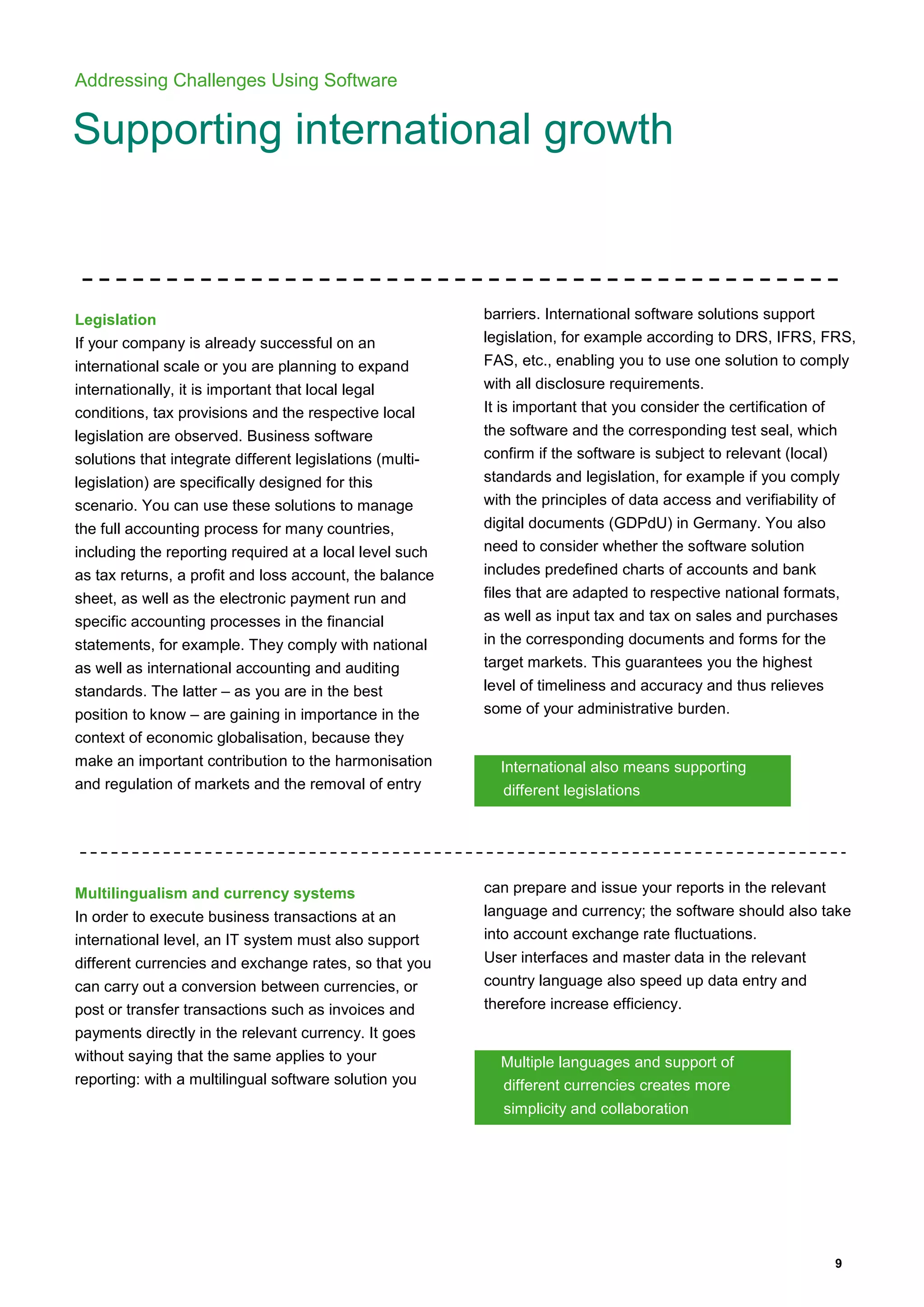 9
Addressing Challenges Using Software
Supporting international growth
Legislation
If your company is already successful on an
international scale or you are planning to expand
internationally, it is important that local legal
conditions, tax provisions and the respective local
legislation are observed. Business software
solutions that integrate different legislations (multi-
legislation) are specifically designed for this
scenario. You can use these solutions to manage
the full accounting process for many countries,
including the reporting required at a local level such
as tax returns, a profit and loss account, the balance
sheet, as well as the electronic payment run and
specific accounting processes in the financial
statements, for example. They comply with national
as well as international accounting and auditing
standards. The latter – as you are in the best
position to know – are gaining in importance in the
context of economic globalisation, because they
make an important contribution to the harmonisation
and regulation of markets and the removal of entry
barriers. International software solutions support
legislation, for example according to DRS, IFRS, FRS,
FAS, etc., enabling you to use one solution to comply
with all disclosure requirements.
It is important that you consider the certification of
the software and the corresponding test seal, which
confirm if the software is subject to relevant (local)
standards and legislation, for example if you comply
with the principles of data access and verifiability of
digital documents (GDPdU) in Germany. You also
need to consider whether the software solution
includes predefined charts of accounts and bank
files that are adapted to respective national formats,
as well as input tax and tax on sales and purchases
in the corresponding documents and forms for the
target markets. This guarantees you the highest
level of timeliness and accuracy and thus relieves
some of your administrative burden.
International also means supporting
different legislations
Multilingualism and currency systems
In order to execute business transactions at an
international level, an IT system must also support
different currencies and exchange rates, so that you
can carry out a conversion between currencies, or
post or transfer transactions such as invoices and
payments directly in the relevant currency. It goes
without saying that the same applies to your
reporting: with a multilingual software solution you
can prepare and issue your reports in the relevant
language and currency; the software should also take
into account exchange rate fluctuations.
User interfaces and master data in the relevant
country language also speed up data entry and
therefore increase efficiency.
Multiple languages and support of
different currencies creates more
simplicity and collaboration
 