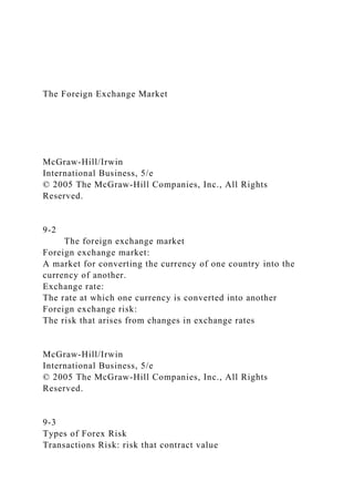 The Foreign Exchange Market
McGraw-Hill/Irwin
International Business, 5/e
© 2005 The McGraw-Hill Companies, Inc., All Rights
Reserved.
9-2
The foreign exchange market
Foreign exchange market:
A market for converting the currency of one country into the
currency of another.
Exchange rate:
The rate at which one currency is converted into another
Foreign exchange risk:
The risk that arises from changes in exchange rates
McGraw-Hill/Irwin
International Business, 5/e
© 2005 The McGraw-Hill Companies, Inc., All Rights
Reserved.
9-3
Types of Forex Risk
Transactions Risk: risk that contract value
 