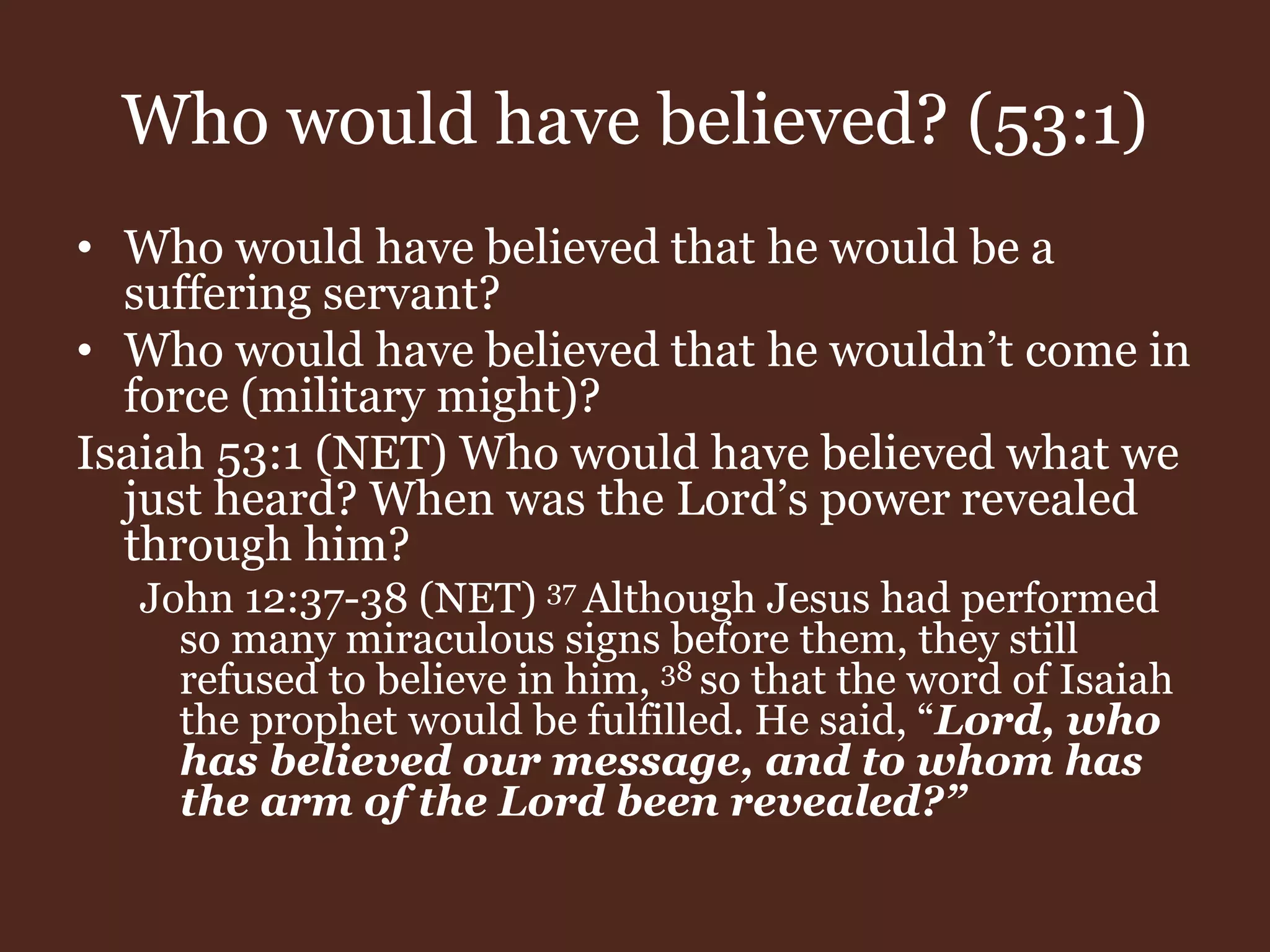 Who would have believed? (53:1)
• Who would have believed that he would be a
suffering servant?
• Who would have believed that he wouldn’t come in
force (military might)?
Isaiah 53:1 (NET) Who would have believed what we
just heard? When was the Lord’s power revealed
through him?
John 12:37-38 (NET) 37 Although Jesus had performed
so many miraculous signs before them, they still
refused to believe in him, 38 so that the word of Isaiah
the prophet would be fulfilled. He said, “Lord, who
has believed our message, and to whom has
the arm of the Lord been revealed?”
 