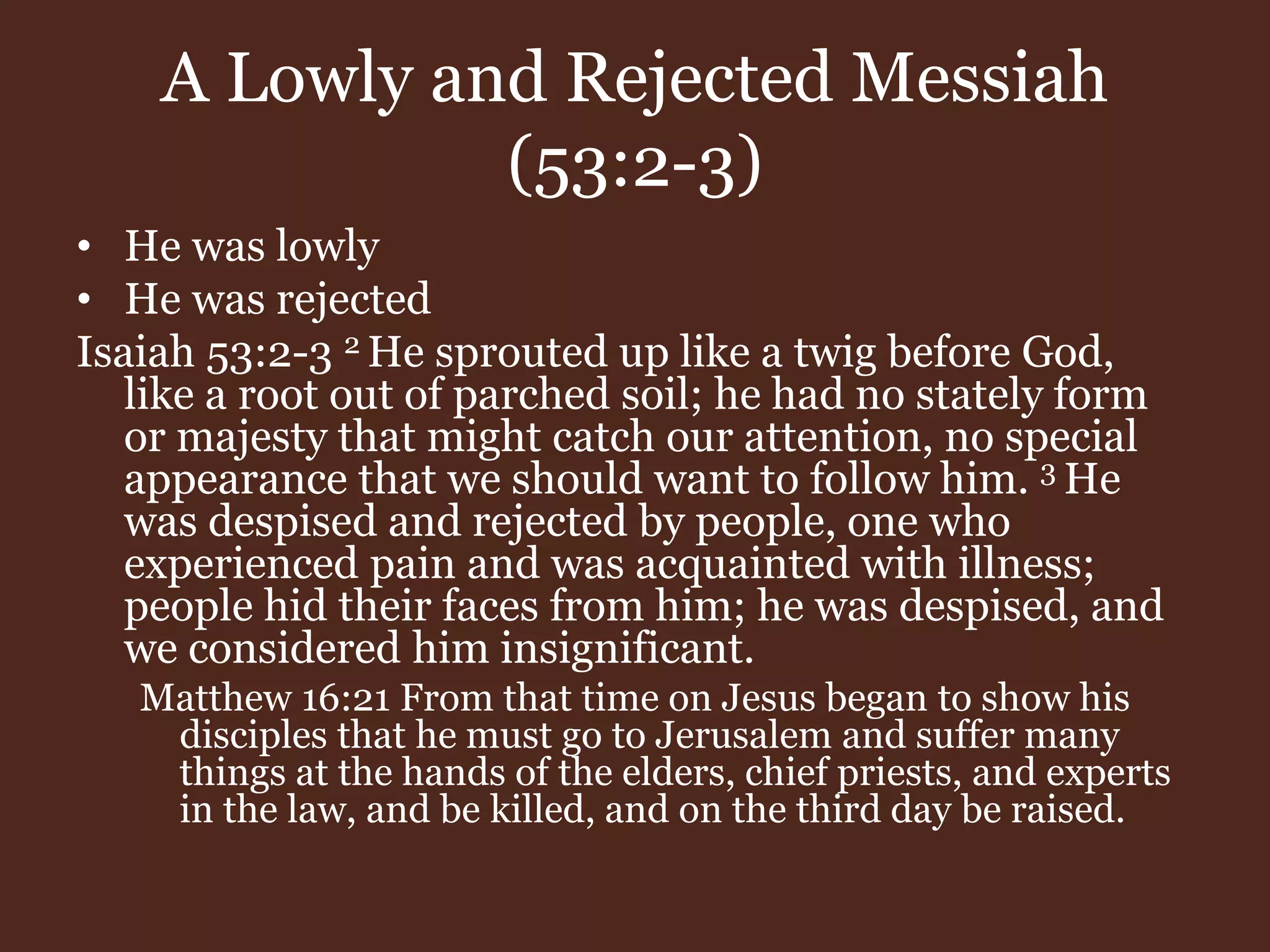 A Lowly and Rejected Messiah
(53:2-3)
• He was lowly
• He was rejected
Isaiah 53:2-3 2 He sprouted up like a twig before God,
like a root out of parched soil; he had no stately form
or majesty that might catch our attention, no special
appearance that we should want to follow him. 3 He
was despised and rejected by people, one who
experienced pain and was acquainted with illness;
people hid their faces from him; he was despised, and
we considered him insignificant.
Matthew 16:21 From that time on Jesus began to show his
disciples that he must go to Jerusalem and suffer many
things at the hands of the elders, chief priests, and experts
in the law, and be killed, and on the third day be raised.
 