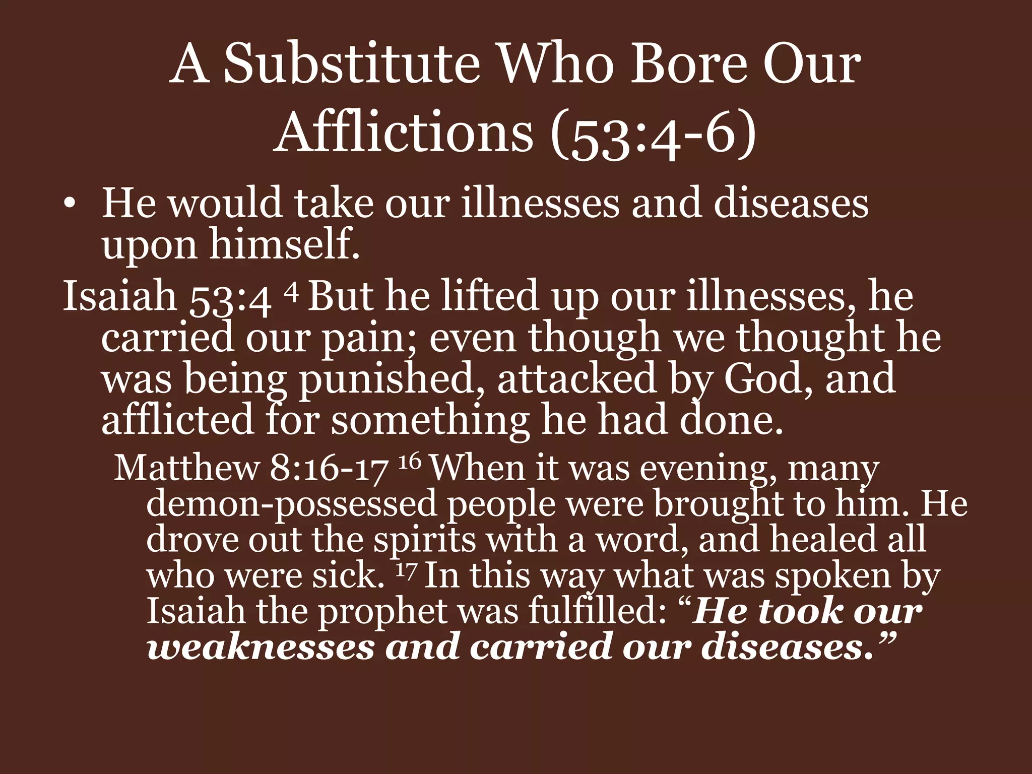 A Substitute Who Bore Our
Afflictions (53:4-6)
• He would take our illnesses and diseases
upon himself.
Isaiah 53:4 4 But he lifted up our illnesses, he
carried our pain; even though we thought he
was being punished, attacked by God, and
afflicted for something he had done.
Matthew 8:16-17 16 When it was evening, many
demon-possessed people were brought to him. He
drove out the spirits with a word, and healed all
who were sick. 17 In this way what was spoken by
Isaiah the prophet was fulfilled: “He took our
weaknesses and carried our diseases.”
 