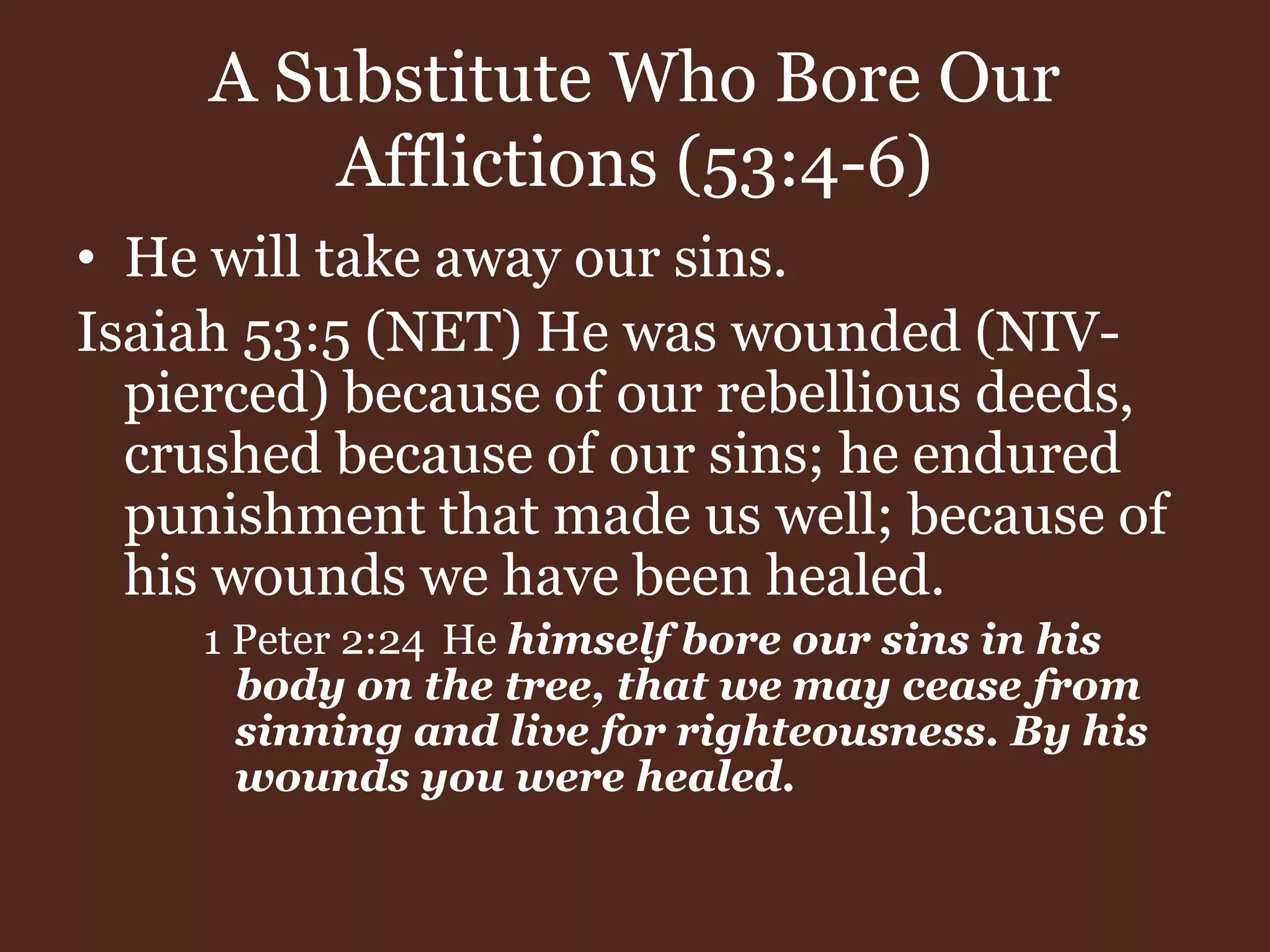 A Substitute Who Bore Our
Afflictions (53:4-6)
• He will take away our sins.
Isaiah 53:5 (NET) He was wounded (NIV-
pierced) because of our rebellious deeds,
crushed because of our sins; he endured
punishment that made us well; because of
his wounds we have been healed.
1 Peter 2:24 He himself bore our sins in his
body on the tree, that we may cease from
sinning and live for righteousness. By his
wounds you were healed.
 