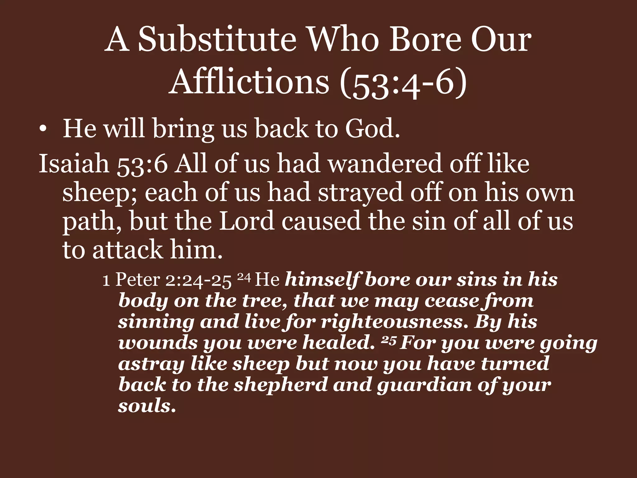 A Substitute Who Bore Our
Afflictions (53:4-6)
• He will bring us back to God.
Isaiah 53:6 All of us had wandered off like
sheep; each of us had strayed off on his own
path, but the Lord caused the sin of all of us
to attack him.
1 Peter 2:24-25 24 He himself bore our sins in his
body on the tree, that we may cease from
sinning and live for righteousness. By his
wounds you were healed. 25 For you were going
astray like sheep but now you have turned
back to the shepherd and guardian of your
souls.
 