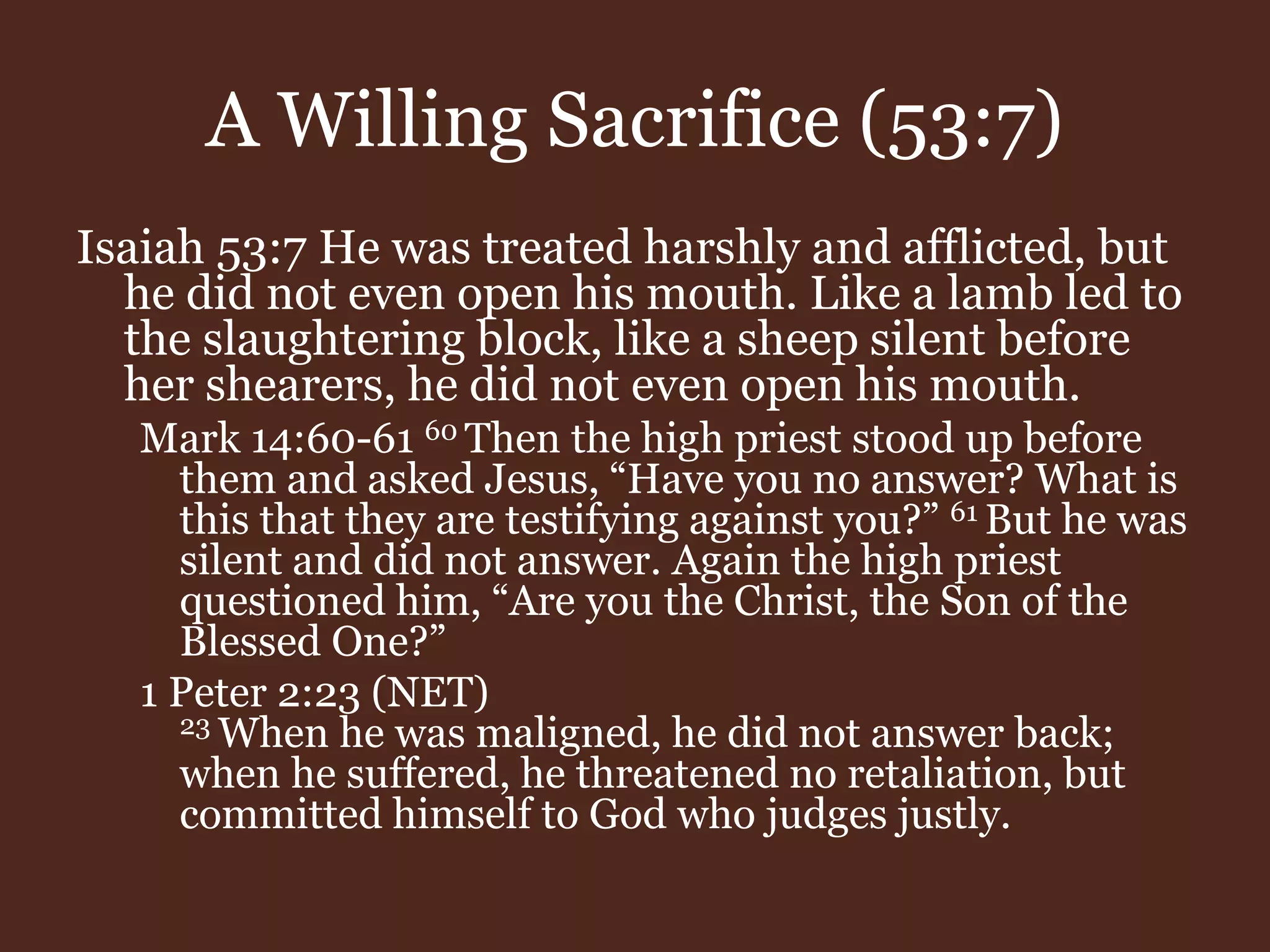 A Willing Sacrifice (53:7)
Isaiah 53:7 He was treated harshly and afflicted, but
he did not even open his mouth. Like a lamb led to
the slaughtering block, like a sheep silent before
her shearers, he did not even open his mouth.
Mark 14:60-61 60 Then the high priest stood up before
them and asked Jesus, “Have you no answer? What is
this that they are testifying against you?” 61 But he was
silent and did not answer. Again the high priest
questioned him, “Are you the Christ, the Son of the
Blessed One?”
1 Peter 2:23 (NET)
23 When he was maligned, he did not answer back;
when he suffered, he threatened no retaliation, but
committed himself to God who judges justly.
 