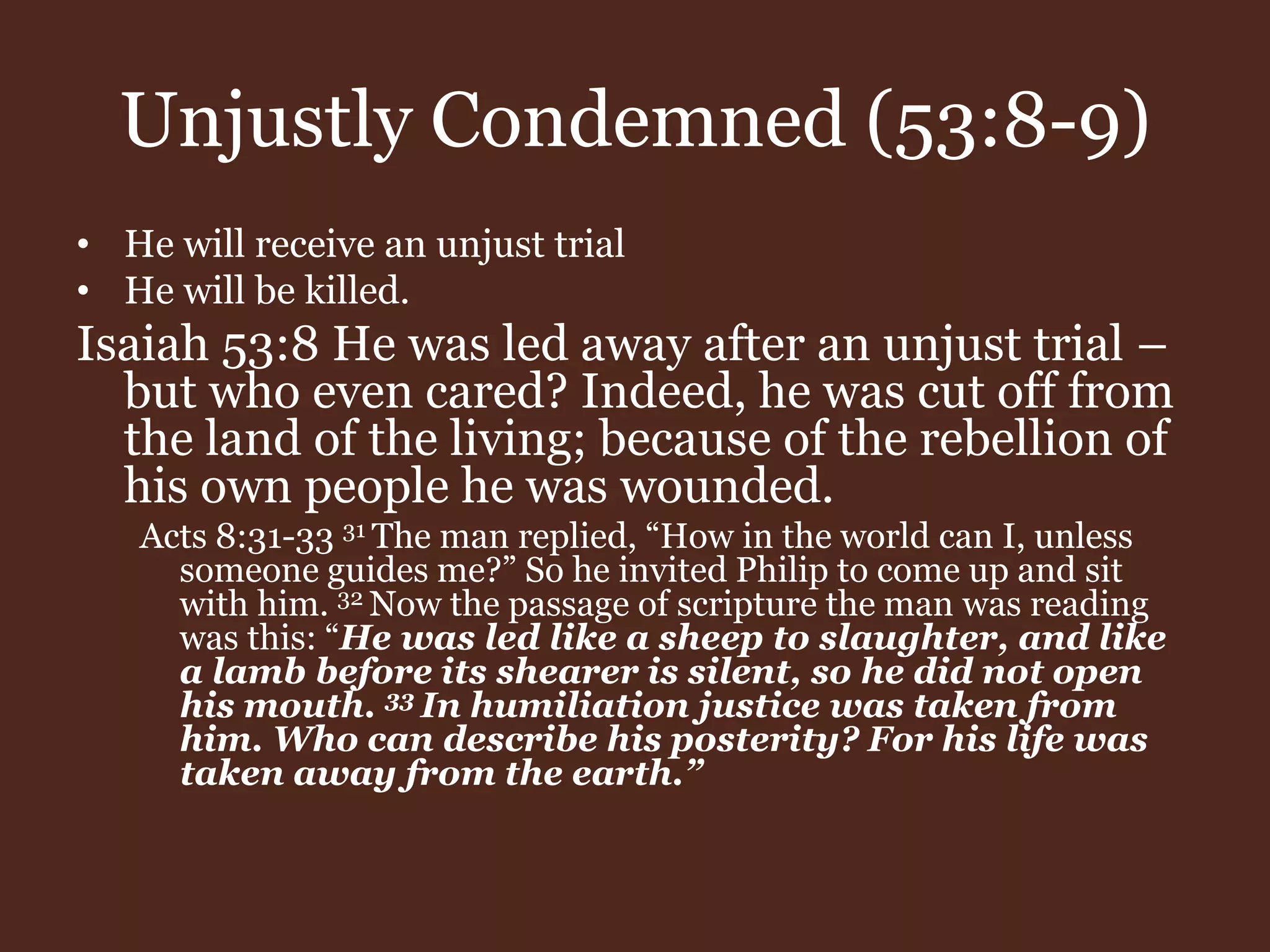 Unjustly Condemned (53:8-9)
• He will receive an unjust trial
• He will be killed.
Isaiah 53:8 He was led away after an unjust trial –
but who even cared? Indeed, he was cut off from
the land of the living; because of the rebellion of
his own people he was wounded.
Acts 8:31-33 31 The man replied, “How in the world can I, unless
someone guides me?” So he invited Philip to come up and sit
with him. 32 Now the passage of scripture the man was reading
was this: “He was led like a sheep to slaughter, and like
a lamb before its shearer is silent, so he did not open
his mouth. 33 In humiliation justice was taken from
him. Who can describe his posterity? For his life was
taken away from the earth.”
 