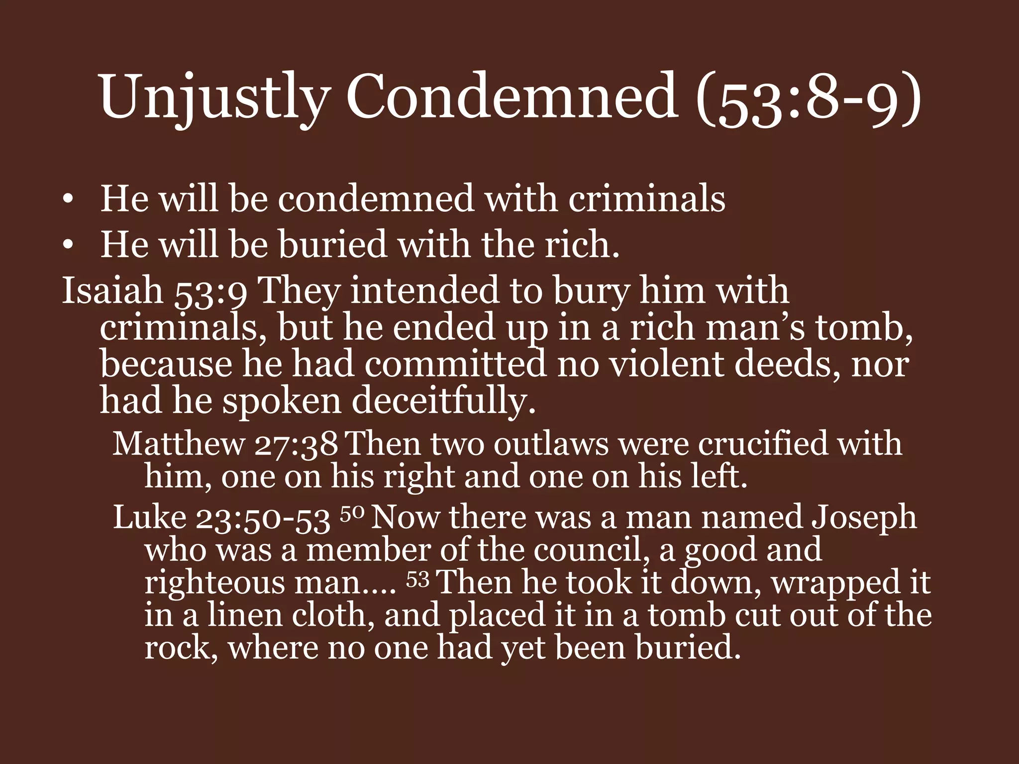 Unjustly Condemned (53:8-9)
• He will be condemned with criminals
• He will be buried with the rich.
Isaiah 53:9 They intended to bury him with
criminals, but he ended up in a rich man’s tomb,
because he had committed no violent deeds, nor
had he spoken deceitfully.
Matthew 27:38 Then two outlaws were crucified with
him, one on his right and one on his left.
Luke 23:50-53 50 Now there was a man named Joseph
who was a member of the council, a good and
righteous man…. 53 Then he took it down, wrapped it
in a linen cloth, and placed it in a tomb cut out of the
rock, where no one had yet been buried.
 