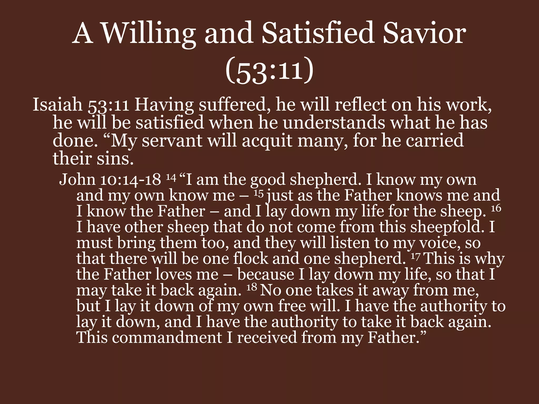 A Willing and Satisfied Savior
(53:11)
Isaiah 53:11 Having suffered, he will reflect on his work,
he will be satisfied when he understands what he has
done. “My servant will acquit many, for he carried
their sins.
John 10:14-18 14 “I am the good shepherd. I know my own
and my own know me – 15 just as the Father knows me and
I know the Father – and I lay down my life for the sheep. 16
I have other sheep that do not come from this sheepfold. I
must bring them too, and they will listen to my voice, so
that there will be one flock and one shepherd. 17 This is why
the Father loves me – because I lay down my life, so that I
may take it back again. 18 No one takes it away from me,
but I lay it down of my own free will. I have the authority to
lay it down, and I have the authority to take it back again.
This commandment I received from my Father.”
 