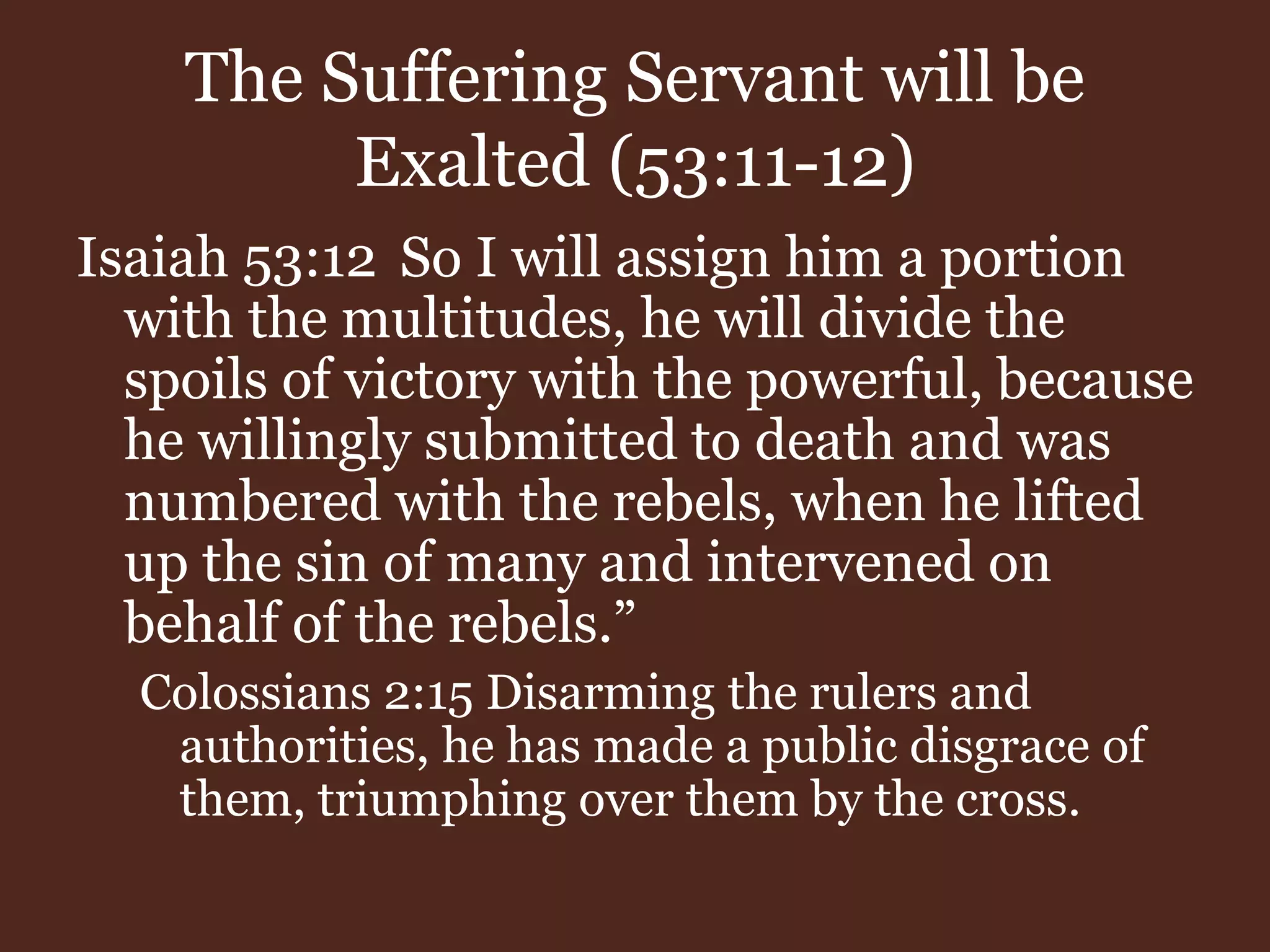 The Suffering Servant will be
Exalted (53:11-12)
Isaiah 53:12 So I will assign him a portion
with the multitudes, he will divide the
spoils of victory with the powerful, because
he willingly submitted to death and was
numbered with the rebels, when he lifted
up the sin of many and intervened on
behalf of the rebels.”
Colossians 2:15 Disarming the rulers and
authorities, he has made a public disgrace of
them, triumphing over them by the cross.
 