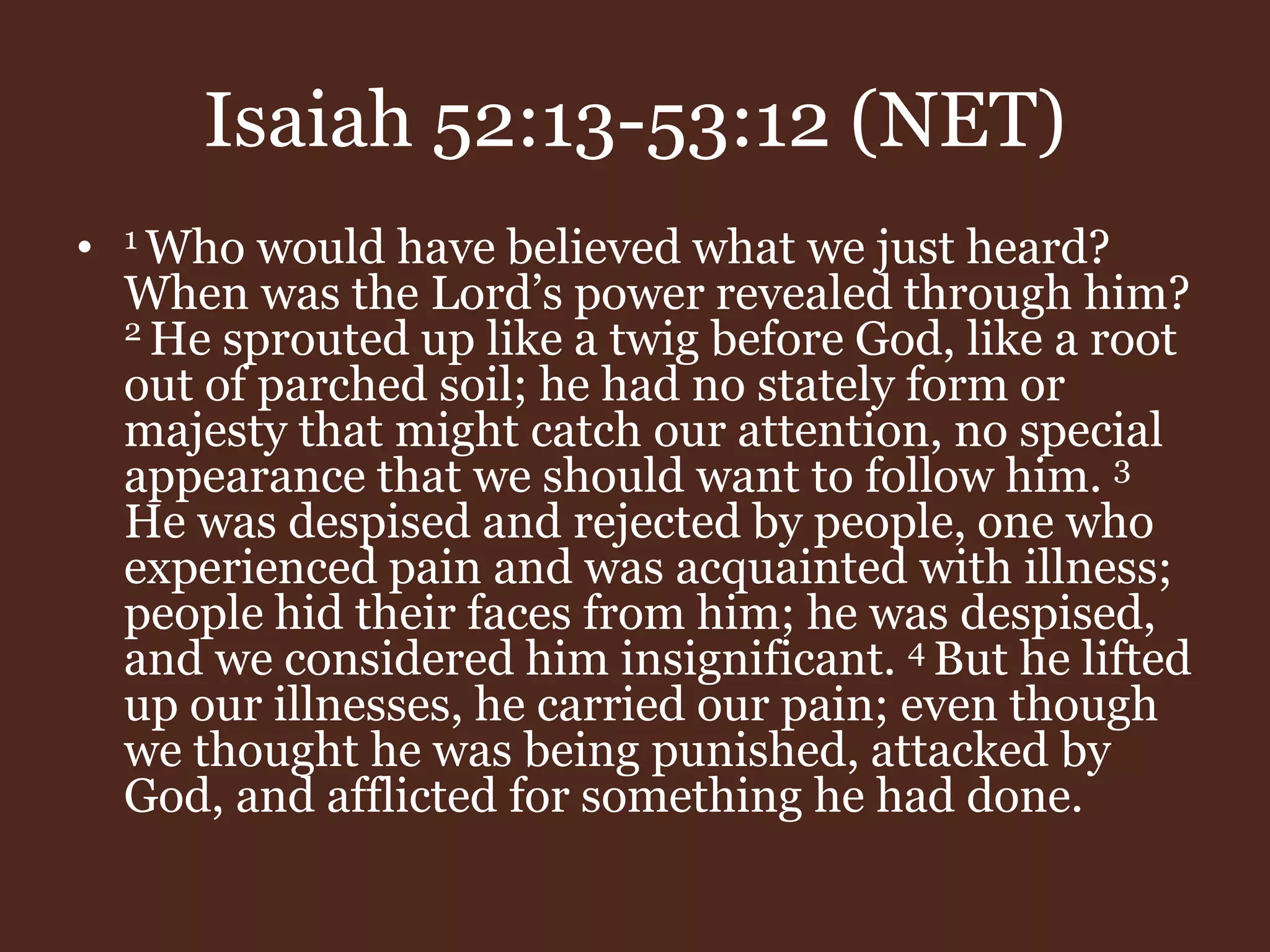 Isaiah 52:13-53:12 (NET)
• 1 Who would have believed what we just heard?
When was the Lord’s power revealed through him?
2 He sprouted up like a twig before God, like a root
out of parched soil; he had no stately form or
majesty that might catch our attention, no special
appearance that we should want to follow him. 3
He was despised and rejected by people, one who
experienced pain and was acquainted with illness;
people hid their faces from him; he was despised,
and we considered him insignificant. 4 But he lifted
up our illnesses, he carried our pain; even though
we thought he was being punished, attacked by
God, and afflicted for something he had done.
 