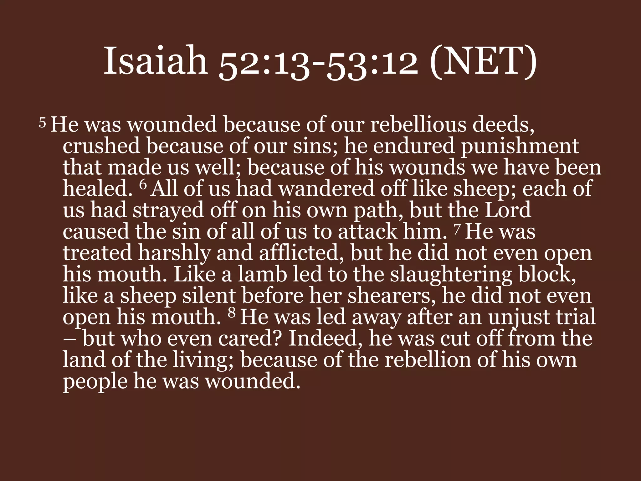 Isaiah 52:13-53:12 (NET)
5 He was wounded because of our rebellious deeds,
crushed because of our sins; he endured punishment
that made us well; because of his wounds we have been
healed. 6 All of us had wandered off like sheep; each of
us had strayed off on his own path, but the Lord
caused the sin of all of us to attack him. 7 He was
treated harshly and afflicted, but he did not even open
his mouth. Like a lamb led to the slaughtering block,
like a sheep silent before her shearers, he did not even
open his mouth. 8 He was led away after an unjust trial
– but who even cared? Indeed, he was cut off from the
land of the living; because of the rebellion of his own
people he was wounded.
 