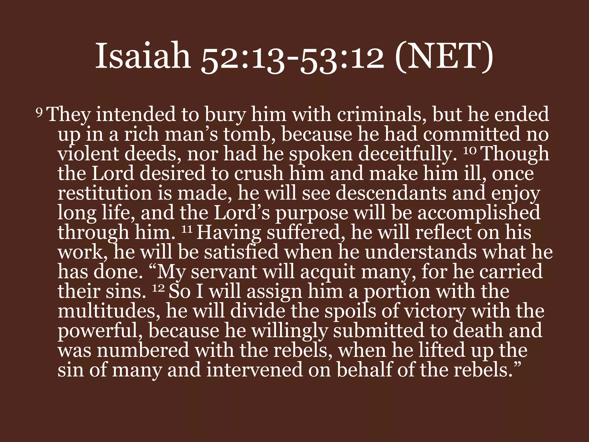 Isaiah 52:13-53:12 (NET)
9 They intended to bury him with criminals, but he ended
up in a rich man’s tomb, because he had committed no
violent deeds, nor had he spoken deceitfully. 10 Though
the Lord desired to crush him and make him ill, once
restitution is made, he will see descendants and enjoy
long life, and the Lord’s purpose will be accomplished
through him. 11 Having suffered, he will reflect on his
work, he will be satisfied when he understands what he
has done. “My servant will acquit many, for he carried
their sins. 12 So I will assign him a portion with the
multitudes, he will divide the spoils of victory with the
powerful, because he willingly submitted to death and
was numbered with the rebels, when he lifted up the
sin of many and intervened on behalf of the rebels.”
 