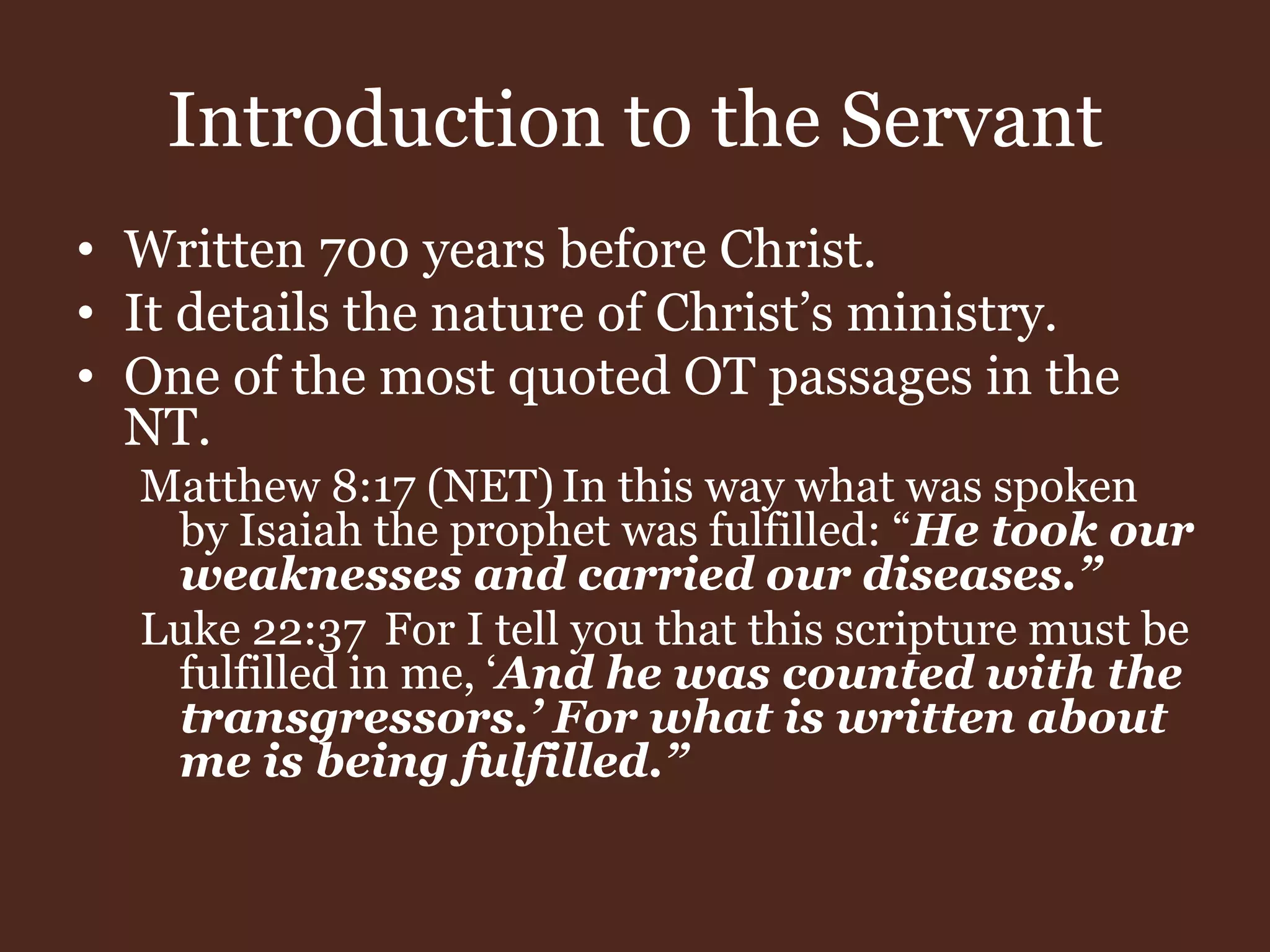 Introduction to the Servant
• Written 700 years before Christ.
• It details the nature of Christ’s ministry.
• One of the most quoted OT passages in the
NT.
Matthew 8:17 (NET) In this way what was spoken
by Isaiah the prophet was fulfilled: “He took our
weaknesses and carried our diseases.”
Luke 22:37 For I tell you that this scripture must be
fulfilled in me, ‘And he was counted with the
transgressors.’ For what is written about
me is being fulfilled.”
 