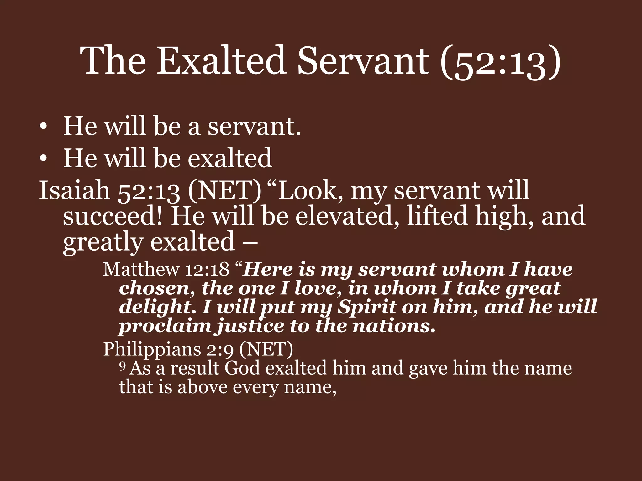 The Exalted Servant (52:13)
• He will be a servant.
• He will be exalted
Isaiah 52:13 (NET) “Look, my servant will
succeed! He will be elevated, lifted high, and
greatly exalted –
Matthew 12:18 “Here is my servant whom I have
chosen, the one I love, in whom I take great
delight. I will put my Spirit on him, and he will
proclaim justice to the nations.
Philippians 2:9 (NET)
9 As a result God exalted him and gave him the name
that is above every name,
 