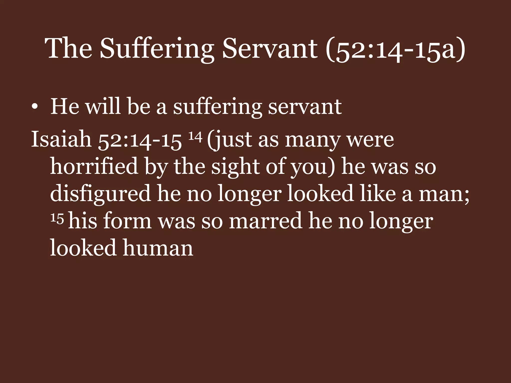 The Suffering Servant (52:14-15a)
• He will be a suffering servant
Isaiah 52:14-15 14 (just as many were
horrified by the sight of you) he was so
disfigured he no longer looked like a man;
15 his form was so marred he no longer
looked human
 